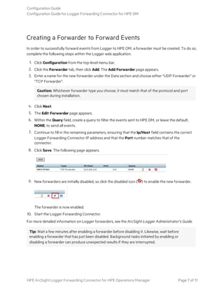 Creating a Forwarder to Forward Events
In order to successfully forward events from Logger to HPE OM, a forwarder must be created. To do so,
complete the following steps within the Logger web application.
1. Click Configuration from the top-level menu bar.
2. Click the Forwarder tab, then click Add. The Add Forwarder page appears.
3. Enter a name for the new forwarder under the Data section and choose either “UDP Forwarder” or
“TCP Forwarder”.
Caution: Whichever forwarder type you choose, it must match that of the protocol and port
chosen during installation.
4. Click Next.
5. The Edit Forwarder page appears.
6. Within the Query field, create a query to filter the events sent to HPE OM, or leave the default,
NONE, to send all events.
7. Continue to fill in the remaining parameters, ensuring that the Ip/Host field contains the correct
Logger Forwarding Connector IP address and that the Port number matches that of the
connector.
8. Click Save. The following page appears.
9. New forwarders are initially disabled, so click the disabled icon ( ) to enable the new forwarder.
The forwarder is now enabled.
10. Start the Logger Forwarding Connector.
For more detailed information on Logger forwarders, see the ArcSight Logger Administrator’s Guide.
Tip: Wait a few minutes after enabling a forwarder before disabling it. Likewise, wait before
enabling a forwarder that has just been disabled. Background tasks initiated by enabling or
disabling a forwarder can produce unexpected results if they are interrupted.
Configuration Guide
Configuration Guide for Logger Forwarding Connector for HPE OM
HPE ArcSight Logger Forwarding Connector for HPE Operations Manager Page 7 of 11
 