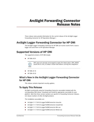 Confidential Forwarding Connector Release Notes 3
ArcSight Forwarding Connector
Release Notes
These release notes provide information for the current release of the ArcSight Logger
Forwarding Connector for HP Operations Manager i.
ArcSight Logger Forwarding Connector for HP OMi
The ArcSight Logger Forwarding Connector for HP OMi can receive events from a source
logger and send them to HP Operations Manager.
Supported Versions of HP OMi
The supported versions of HP OMi include
 HP OMi v9.01
 HP OMi v9.10
 HP OMi v9.20
What’s New in the ArcSight Logger Forwarding Connector
for HP OMi
This release contains important security updates.
To Apply This Release
ArcSight recommends using the Forwarding Connector executable included with the
corresponding ESM release. Download and install the appropriate executable for your
platform. Note that these version numbers are specific to Forwarding Connector releases,
not release numbers of other ArcSight products.
The installation executables are:
 ArcSight-7.1.7.7610.0-LoggerToOMiConnector-Linux.bin
 ArcSight-7.1.7.7610.0-LoggerToOMiConnector-Linux64.bin
 ArcSight-7.1.7.7610.0-LoggerToOMiConnector-Win.exe
 ArcSight-7.1.7.7610.0-LoggerToOMiConnector-Win64.exe
OMi users are strongly encouraged to apply the latest patch, OMI_00005
(build 09.01.210), to obtain critical fixes before running this integration.
 