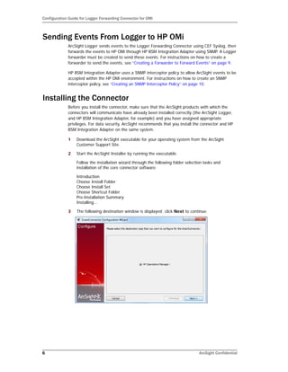 Configuration Guide for Logger Forwarding Connector for OMi
6 ArcSight Confidential
Sending Events From Logger to HP OMi
ArcSight Logger sends events to the Logger Forwarding Connector using CEF Syslog, then
forwards the events to HP OMi through HP BSM Integration Adapter using SNMP. A Logger
forwarder must be created to send these events. For instructions on how to create a
forwarder to send the events, see “Creating a Forwarder to Forward Events” on page 9.
HP BSM Integration Adapter uses a SNMP interceptor policy to allow ArcSight events to be
accepted within the HP OMi environment. For instructions on how to create an SNMP
interceptor policy, see “Creating an SNMP Interceptor Policy” on page 10.
Installing the Connector
Before you install the connector, make sure that the ArcSight products with which the
connectors will communicate have already been installed correctly (the ArcSight Logger,
and HP BSM Integration Adapter, for example) and you have assigned appropriate
privileges. For data security, ArcSight recommends that you install the connector and HP
BSM Integration Adapter on the same system.
1 Download the ArcSight executable for your operating system from the ArcSight
Customer Support Site.
2 Start the ArcSight Installer by running the executable.
Follow the installation wizard through the following folder selection tasks and
installation of the core connector software:
Introduction
Choose Install Folder
Choose Install Set
Choose Shortcut Folder
Pre-Installation Summary
Installing...
3 The following destination window is displayed; click Next to continue.
 