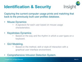 © Insight 2015. All Rights Reserved Slide 10
Capturing the current computer usage prints and matching that
back to the previously built user profiles database.
• Mouse Dynamics
• A signature for each user based on mouse usage
characteristics.
• Keystrokes Dynamics
• Based on the way and the rhythm in which a user types on a
keyboard.
• GUI Modeling.
• Based on the method, skill or style of interaction with a
graphical user interface environment.
• Comprehensive Intrusion Detection System.
Identification & Security
 