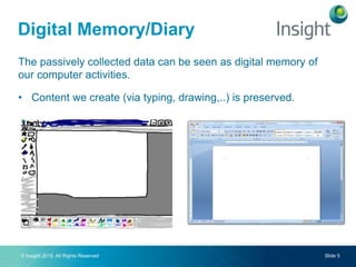 © Insight 2015. All Rights Reserved Slide 5
The passively collected data can be seen as digital memory of
our computer activities.
• Content we create (via typing, drawing,..) is preserved.
Digital Memory/Diary
 