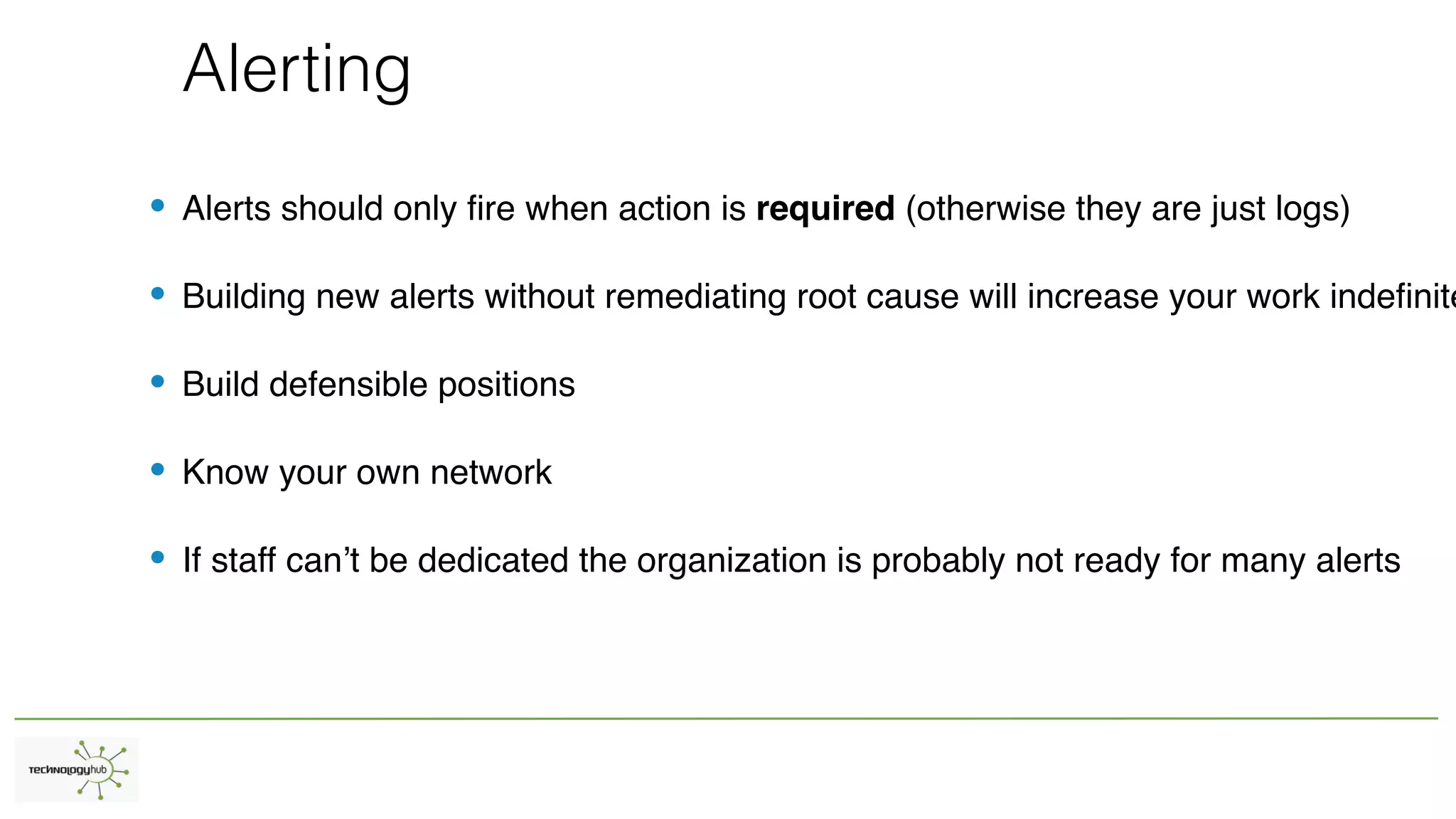 Alerting
• Alerts should only fire when action is required (otherwise they are just logs)
• Building new alerts without remediating root cause will increase your work indefinite
• Build defensible positions
• Know your own network
• If staff can’t be dedicated the organization is probably not ready for many alerts
 