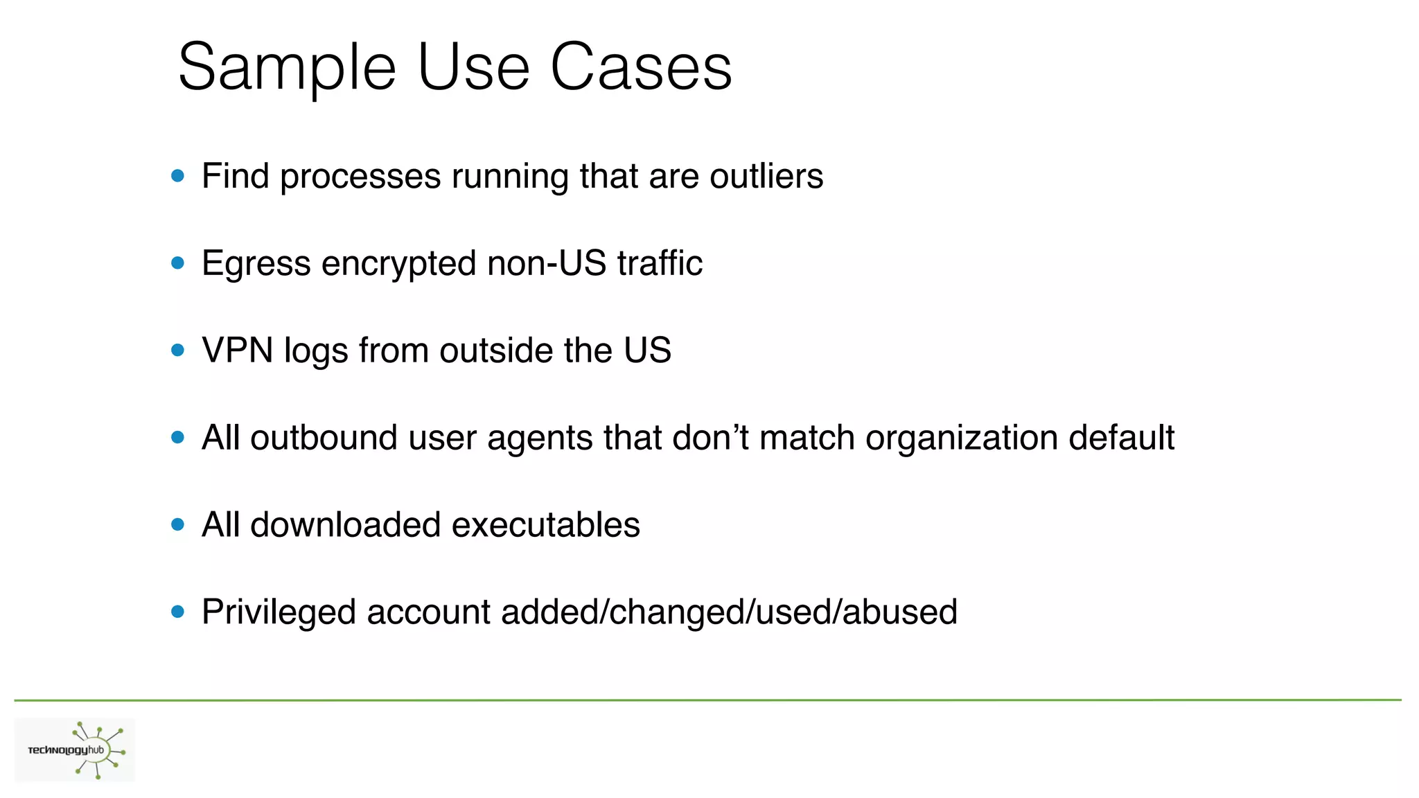 Sample Use Cases
• Find processes running that are outliers
• Egress encrypted non-US traffic
• VPN logs from outside the US
• All outbound user agents that don’t match organization default
• All downloaded executables
• Privileged account added/changed/used/abused
 