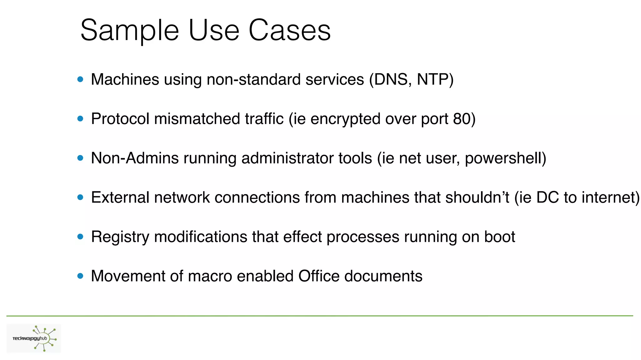 Sample Use Cases
• Machines using non-standard services (DNS, NTP)
• Protocol mismatched traffic (ie encrypted over port 80)
• Non-Admins running administrator tools (ie net user, powershell)
• External network connections from machines that shouldn’t (ie DC to internet)
• Registry modifications that effect processes running on boot
• Movement of macro enabled Office documents
 