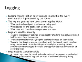    Logging means that an entry is made in a log file for every
    message that is processed by the router
   The log lets you see how users are using the WLAN
    ◦ What protocols and port numbers are being used
    ◦ What source IPs and destination Ips and URLS
    ◦ What date and time the messages were processed
   Logs are used for security
    ◦ To verify that security settings are correct by checking that only permitted
      traffic enters from the outside
    ◦ To discover threats by analysing the packets dropped on the outside
    ◦ To verify that inside users are complying with the security policy and are
      using the network correctly and appropriately i.e. not using torrent
      software and browsing to malicious or inappropriate sites in violation of
      security policy
   Logs must be stored securely
    ◦ Access to logs must be restricted and monitored to prevent unauthorised
      changes, particularly if logs will be used as evidence of wrong doing
 