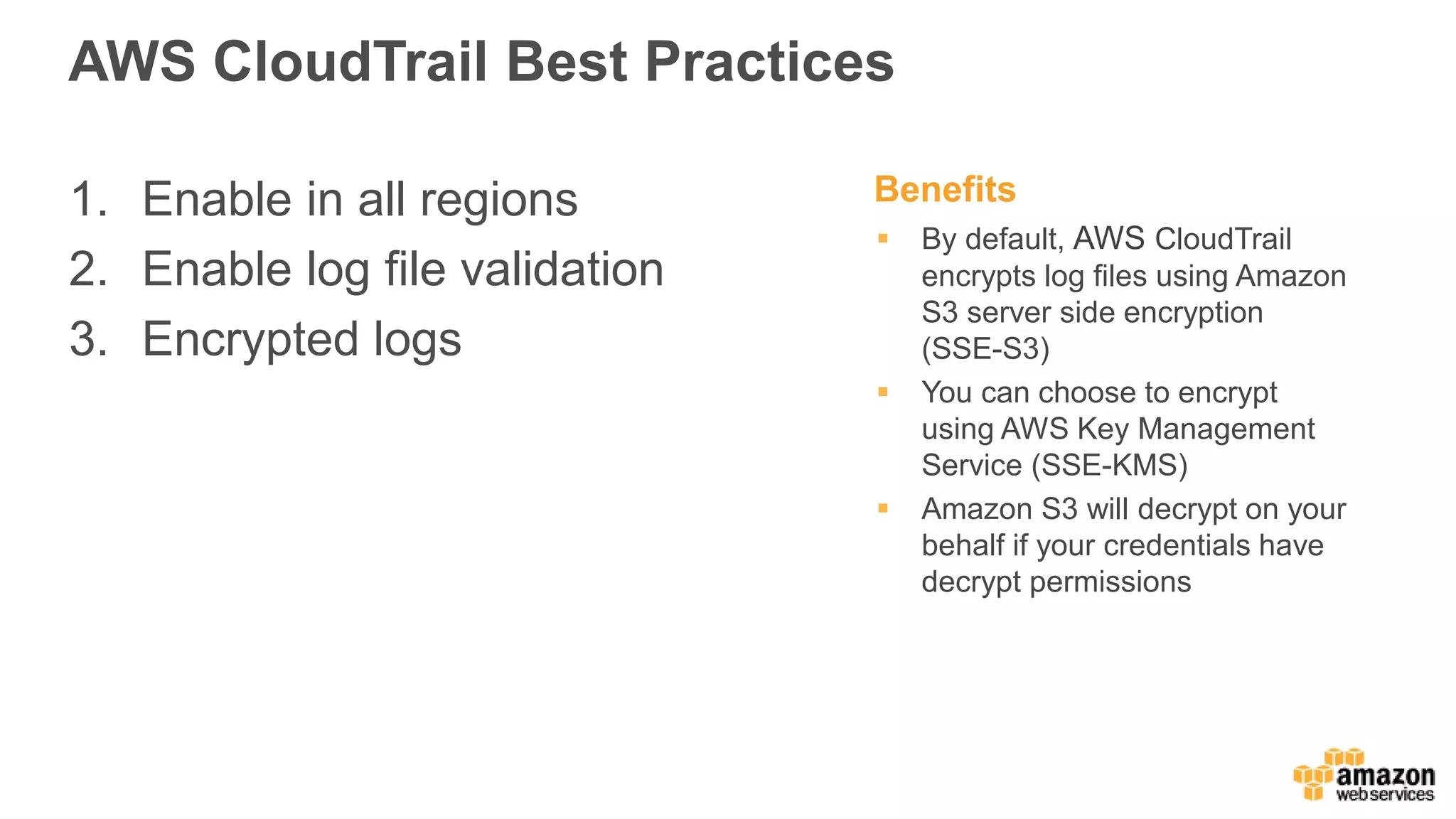 AWS CloudTrail Best Practices
1. Enable in all regions
2. Enable log file validation
3. Encrypted logs
Benefits
 By default, AWS CloudTrail
encrypts log files using Amazon
S3 server side encryption
(SSE-S3)
 You can choose to encrypt
using AWS Key Management
Service (SSE-KMS)
 Amazon S3 will decrypt on your
behalf if your credentials have
decrypt permissions
 