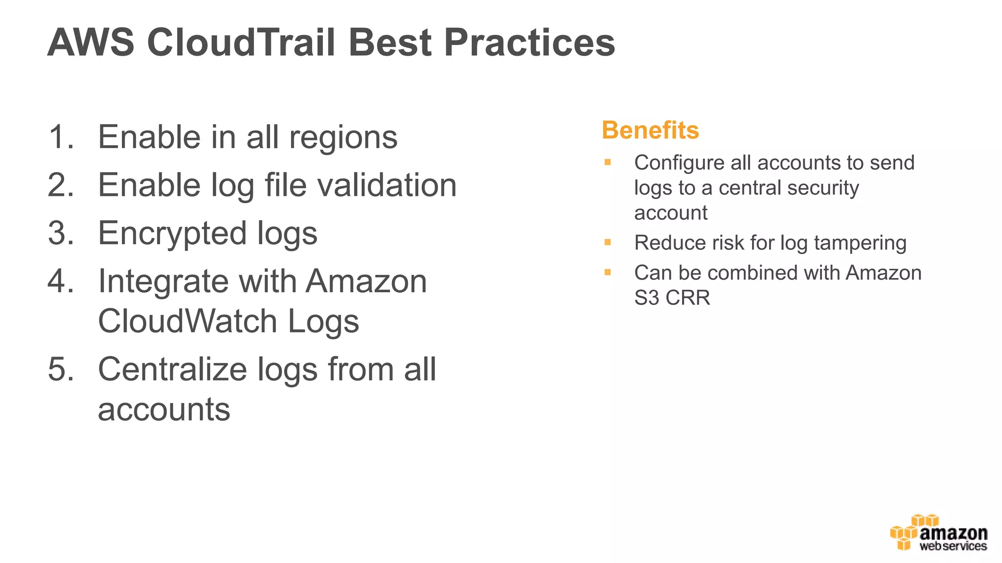 AWS CloudTrail Best Practices
1. Enable in all regions
2. Enable log file validation
3. Encrypted logs
4. Integrate with Amazon
CloudWatch Logs
5. Centralize logs from all
accounts
Benefits
 Configure all accounts to send
logs to a central security
account
 Reduce risk for log tampering
 Can be combined with Amazon
S3 CRR
 