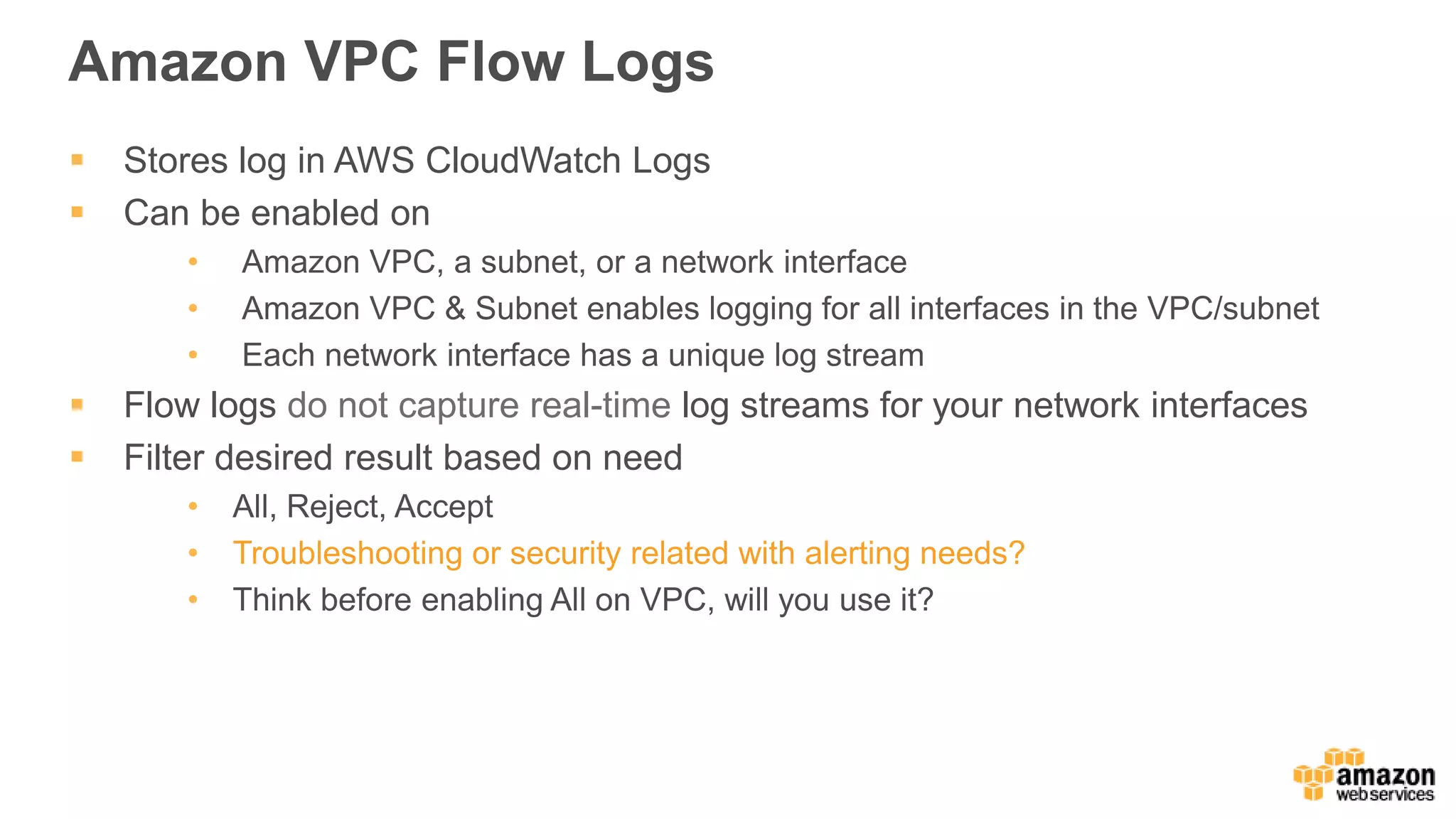 Amazon VPC Flow Logs
 Stores log in AWS CloudWatch Logs
 Can be enabled on
• Amazon VPC, a subnet, or a network interface
• Amazon VPC & Subnet enables logging for all interfaces in the VPC/subnet
• Each network interface has a unique log stream
 Flow logs do not capture real-time log streams for your network interfaces
 Filter desired result based on need
• All, Reject, Accept
• Troubleshooting or security related with alerting needs?
• Think before enabling All on VPC, will you use it?
 