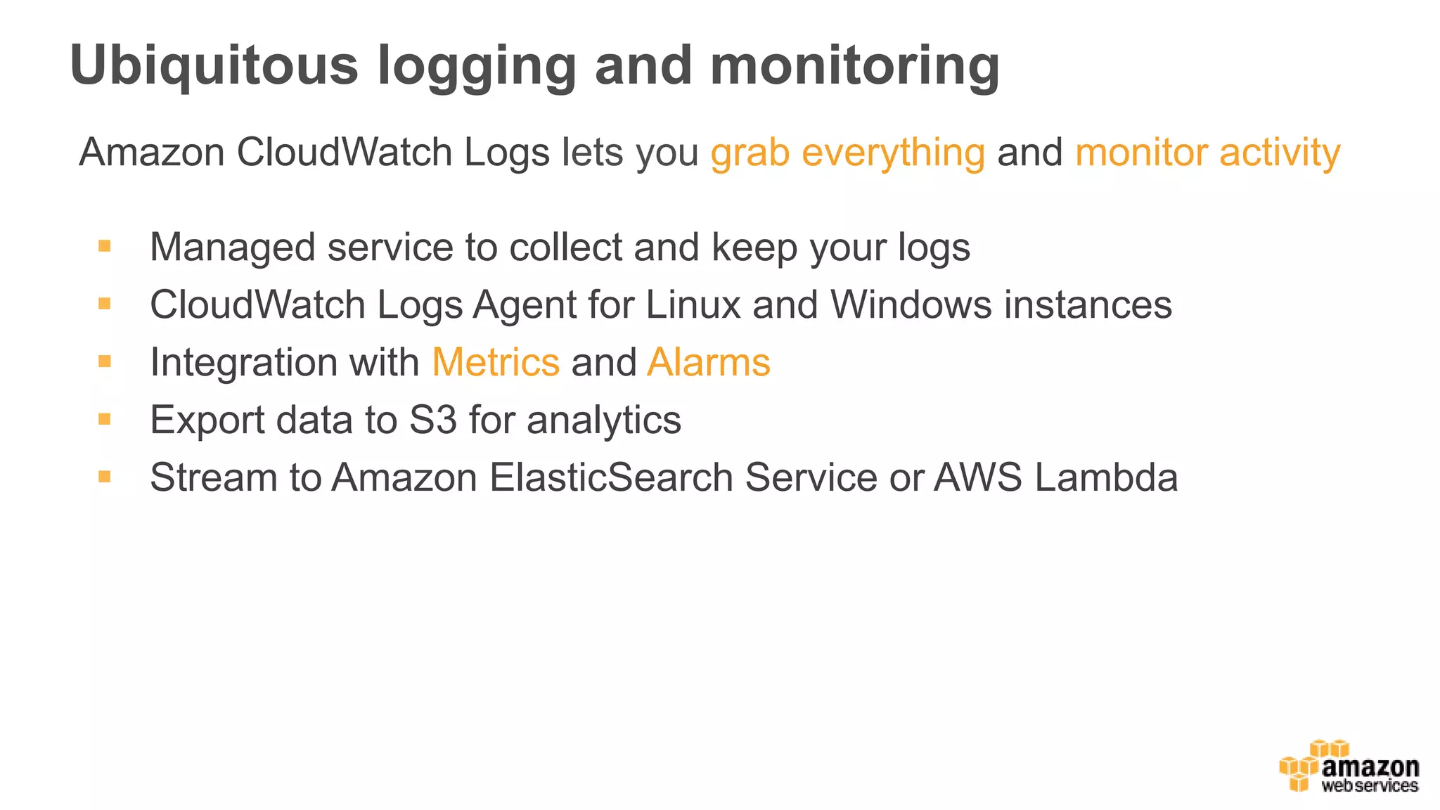 Ubiquitous logging and monitoring
Amazon CloudWatch Logs lets you grab everything and monitor activity
 Managed service to collect and keep your logs
 CloudWatch Logs Agent for Linux and Windows instances
 Integration with Metrics and Alarms
 Export data to S3 for analytics
 Stream to Amazon ElasticSearch Service or AWS Lambda
 