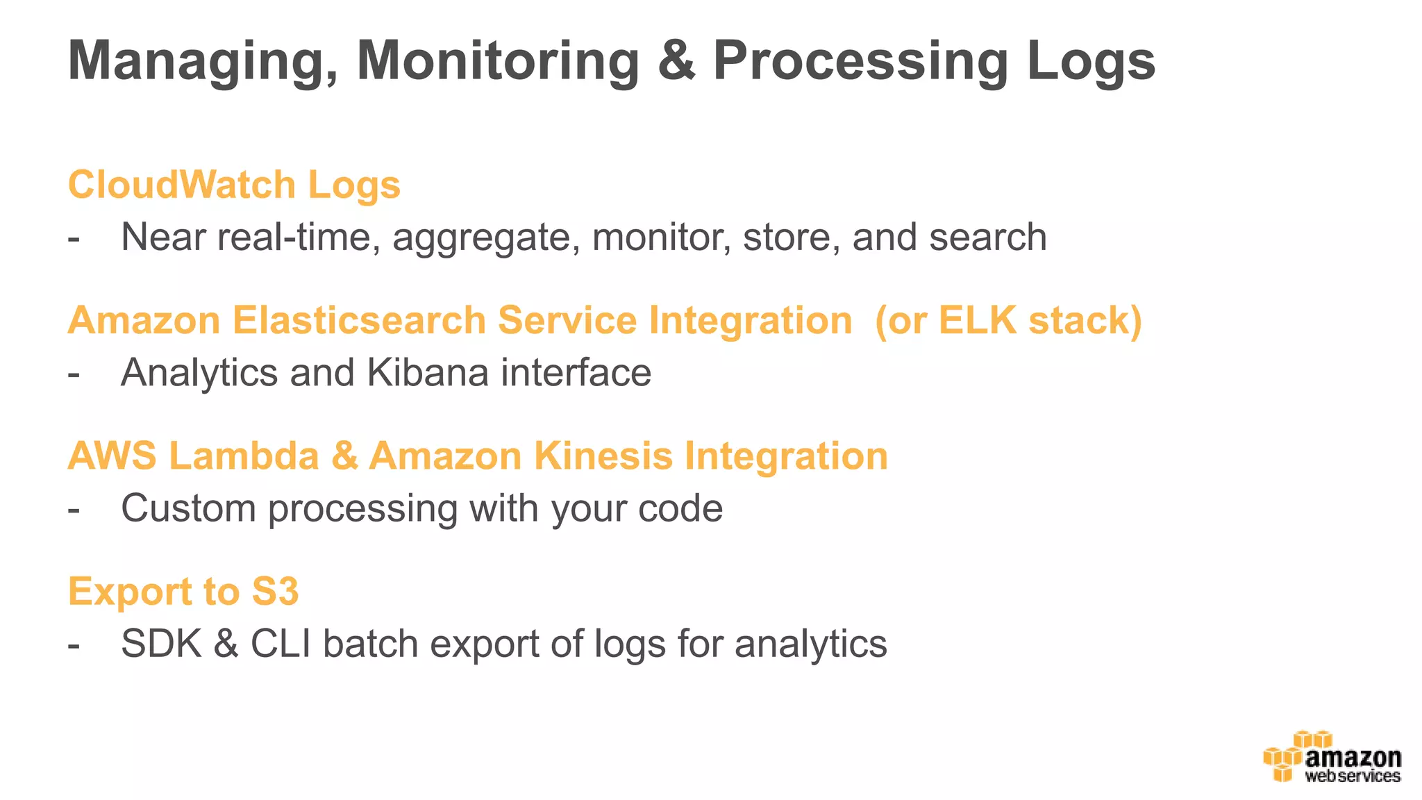 Managing, Monitoring & Processing Logs
CloudWatch Logs
- Near real-time, aggregate, monitor, store, and search
Amazon Elasticsearch Service Integration (or ELK stack)
- Analytics and Kibana interface
AWS Lambda & Amazon Kinesis Integration
- Custom processing with your code
Export to S3
- SDK & CLI batch export of logs for analytics
 