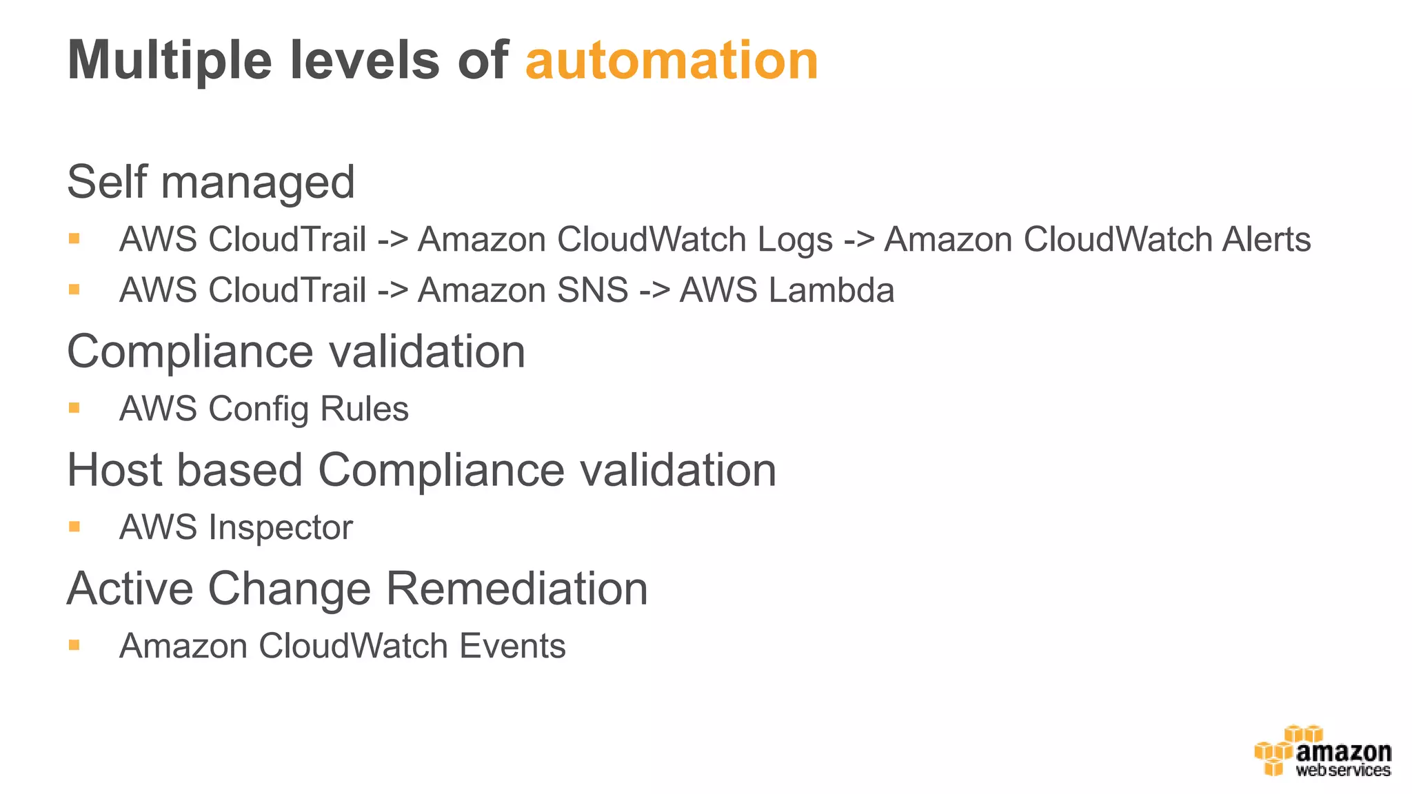 Multiple levels of automation
Self managed
 AWS CloudTrail -> Amazon CloudWatch Logs -> Amazon CloudWatch Alerts
 AWS CloudTrail -> Amazon SNS -> AWS Lambda
Compliance validation
 AWS Config Rules
Host based Compliance validation
 AWS Inspector
Active Change Remediation
 Amazon CloudWatch Events
 