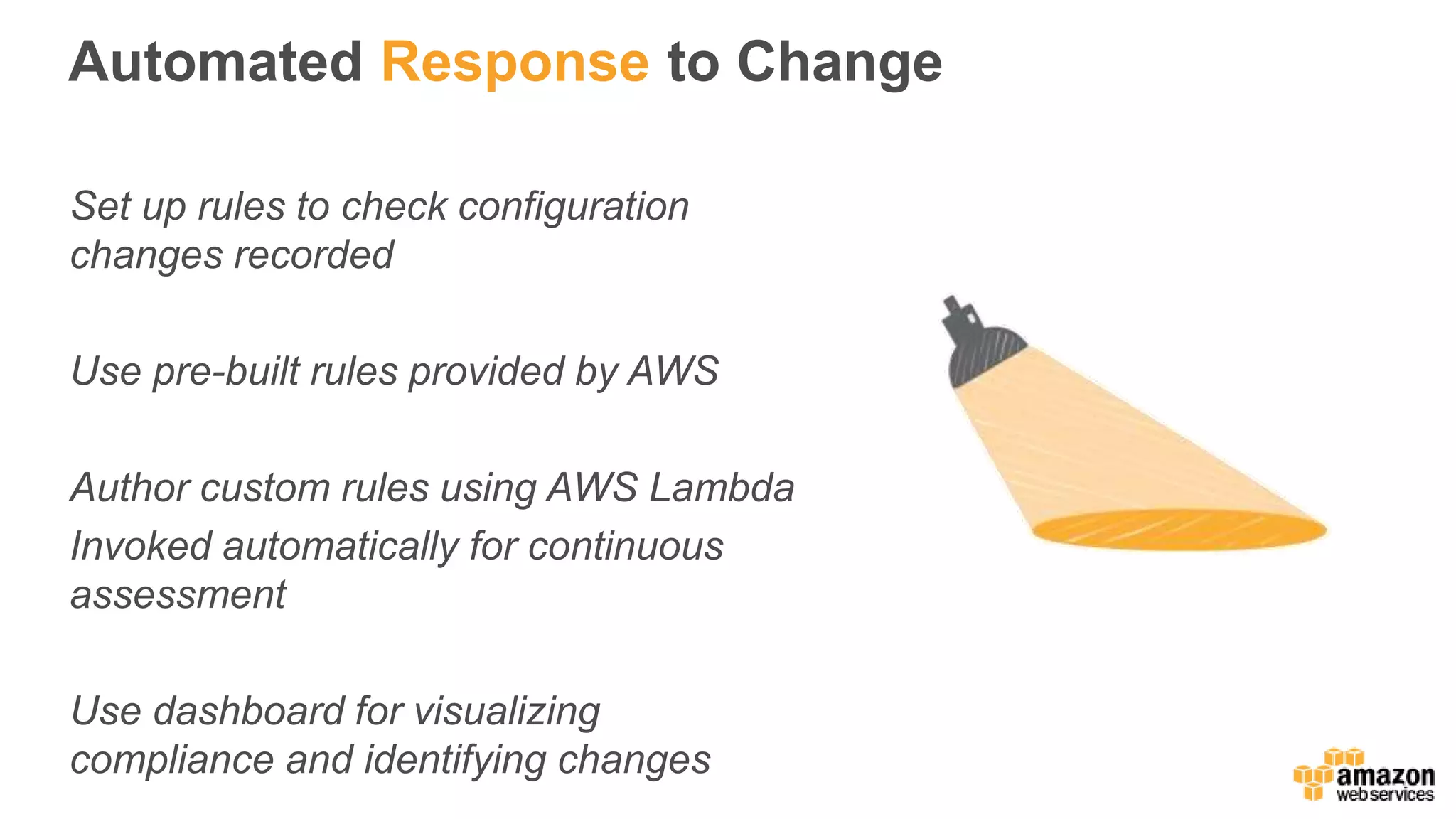 Automated Response to Change
Set up rules to check configuration
changes recorded
Use pre-built rules provided by AWS
Author custom rules using AWS Lambda
Invoked automatically for continuous
assessment
Use dashboard for visualizing
compliance and identifying changes
 