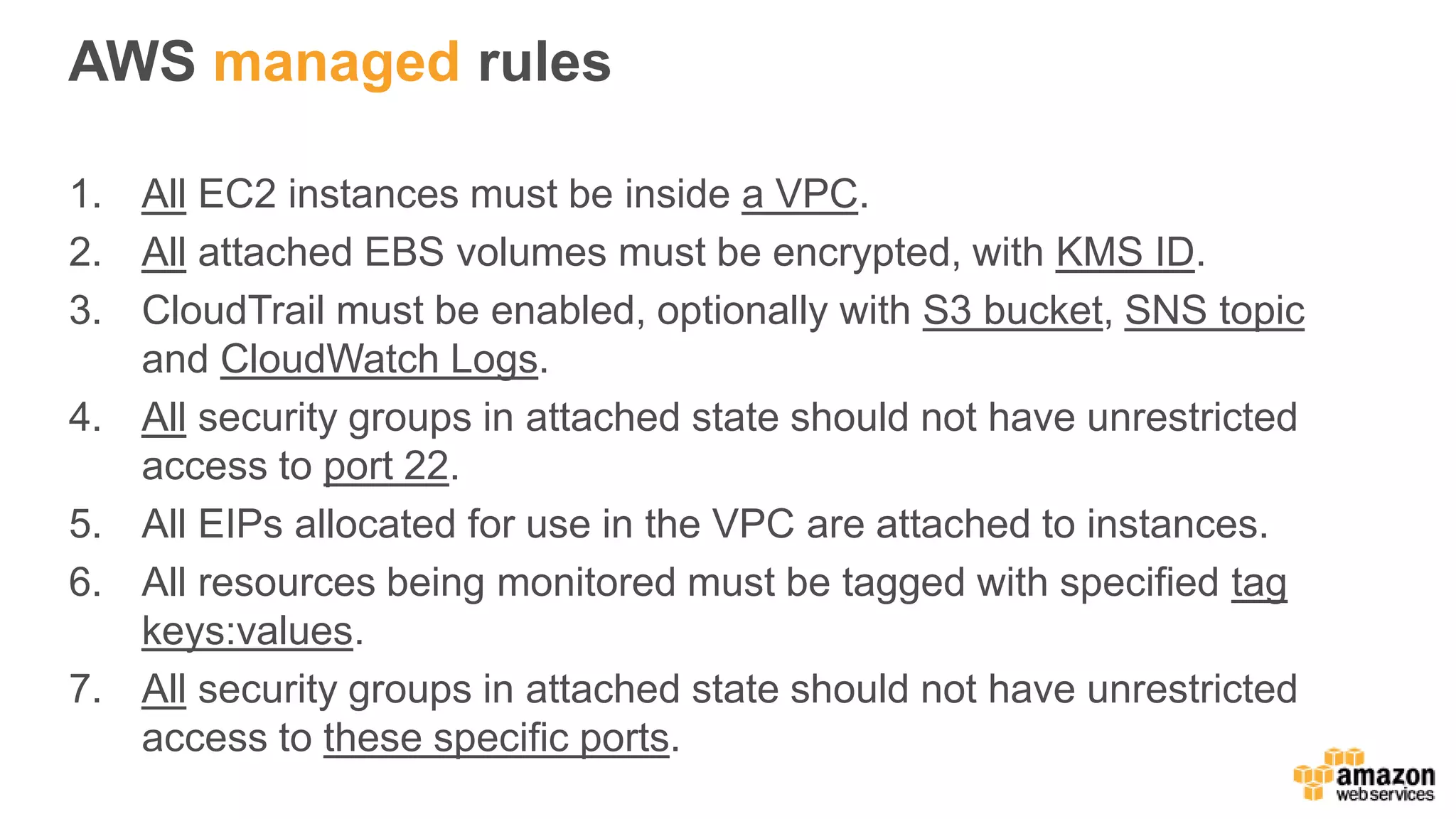 AWS managed rules
1. All EC2 instances must be inside a VPC.
2. All attached EBS volumes must be encrypted, with KMS ID.
3. CloudTrail must be enabled, optionally with S3 bucket, SNS topic
and CloudWatch Logs.
4. All security groups in attached state should not have unrestricted
access to port 22.
5. All EIPs allocated for use in the VPC are attached to instances.
6. All resources being monitored must be tagged with specified tag
keys:values.
7. All security groups in attached state should not have unrestricted
access to these specific ports.
 