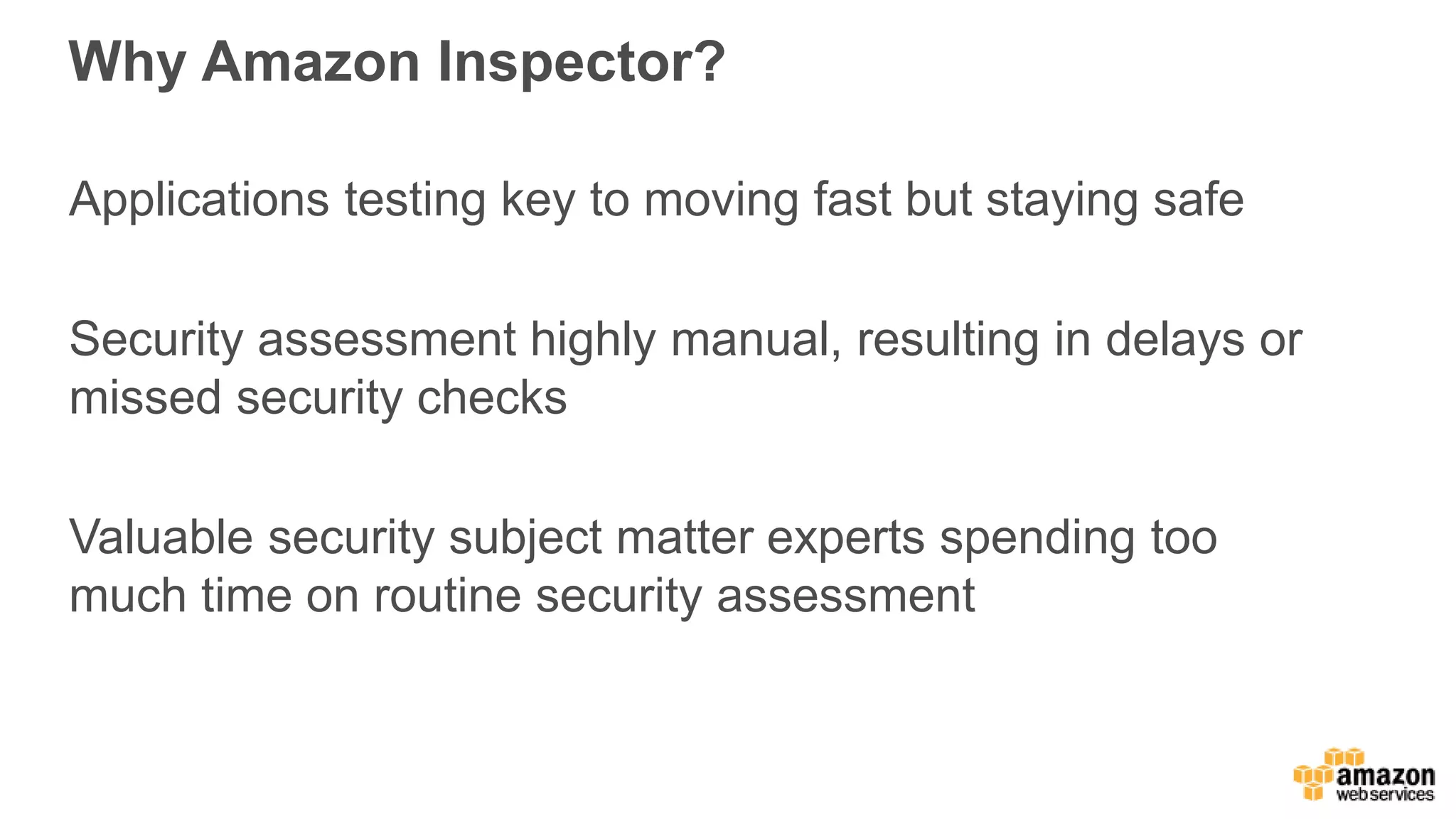 Why Amazon Inspector?
Applications testing key to moving fast but staying safe
Security assessment highly manual, resulting in delays or
missed security checks
Valuable security subject matter experts spending too
much time on routine security assessment
 