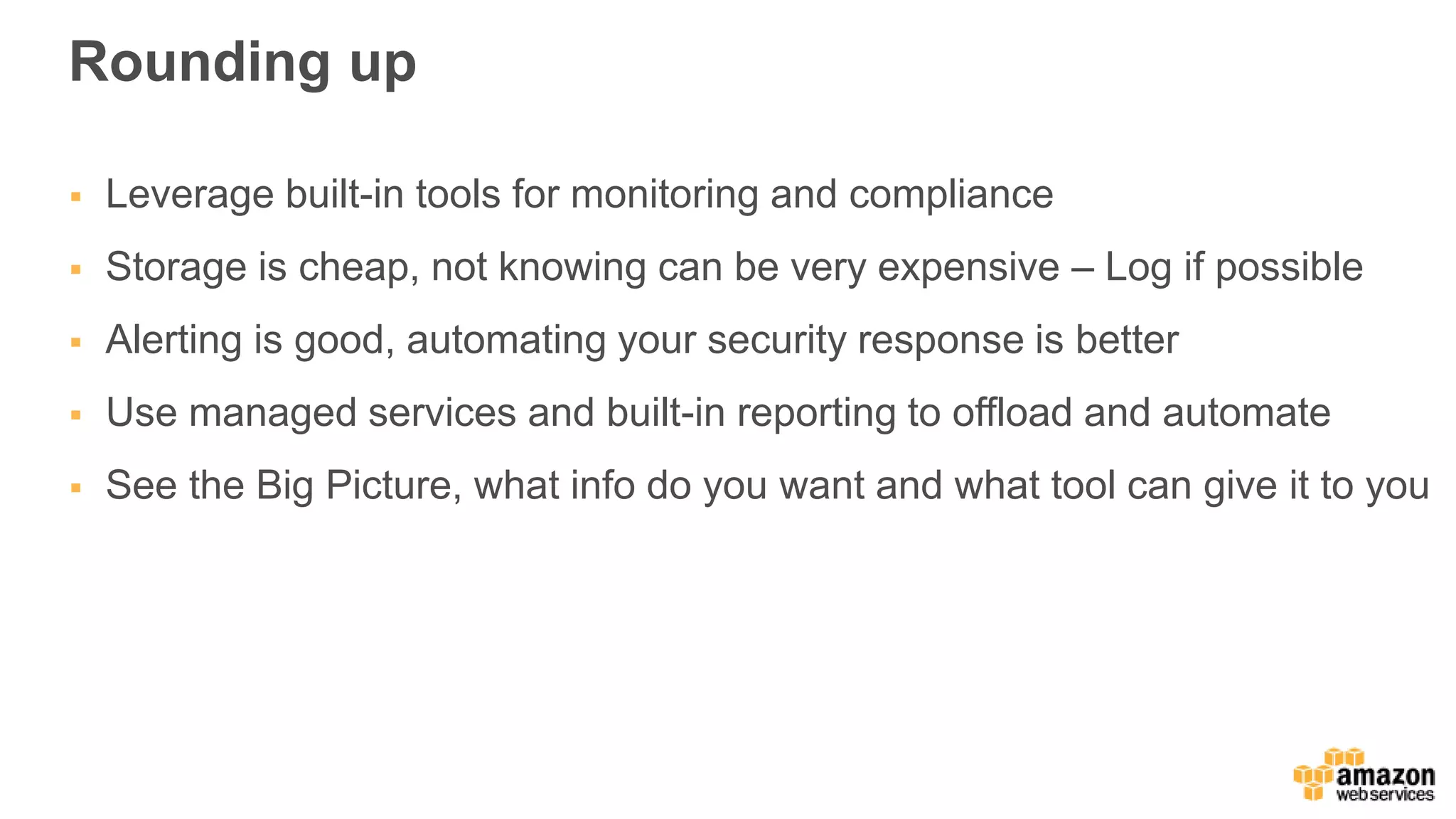 Rounding up
 Leverage built-in tools for monitoring and compliance
 Storage is cheap, not knowing can be very expensive – Log if possible
 Alerting is good, automating your security response is better
 Use managed services and built-in reporting to offload and automate
 See the Big Picture, what info do you want and what tool can give it to you
 