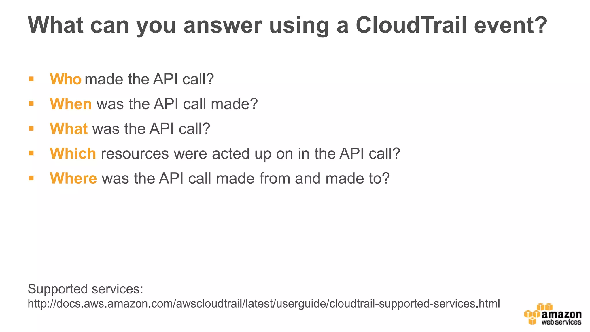 What can you answer using a CloudTrail event?
 Who made the API call?
 When was the API call made?
 What was the API call?
 Which resources were acted up on in the API call?
 Where was the API call made from and made to?
Supported services:
http://docs.aws.amazon.com/awscloudtrail/latest/userguide/cloudtrail-supported-services.html
 