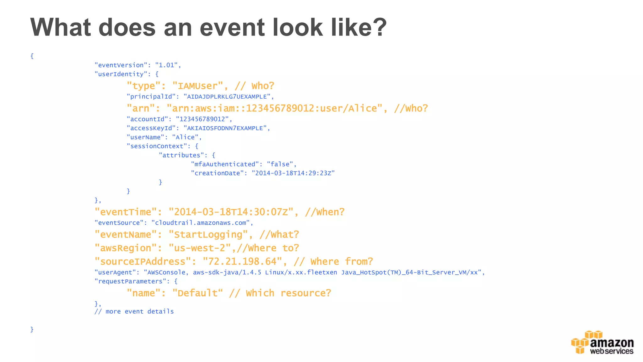 What does an event look like?
{
"eventVersion": "1.01",
"userIdentity": {
"type": "IAMUser", // Who?
"principalId": "AIDAJDPLRKLG7UEXAMPLE",
"arn": "arn:aws:iam::123456789012:user/Alice", //Who?
"accountId": "123456789012",
"accessKeyId": "AKIAIOSFODNN7EXAMPLE",
"userName": "Alice",
"sessionContext": {
"attributes": {
"mfaAuthenticated": "false",
"creationDate": "2014-03-18T14:29:23Z"
}
}
},
"eventTime": "2014-03-18T14:30:07Z", //When?
"eventSource": "cloudtrail.amazonaws.com",
"eventName": "StartLogging", //What?
"awsRegion": "us-west-2",//Where to?
"sourceIPAddress": "72.21.198.64", // Where from?
"userAgent": "AWSConsole, aws-sdk-java/1.4.5 Linux/x.xx.fleetxen Java_HotSpot(TM)_64-Bit_Server_VM/xx",
"requestParameters": {
"name": "Default“ // Which resource?
},
// more event details
}
 