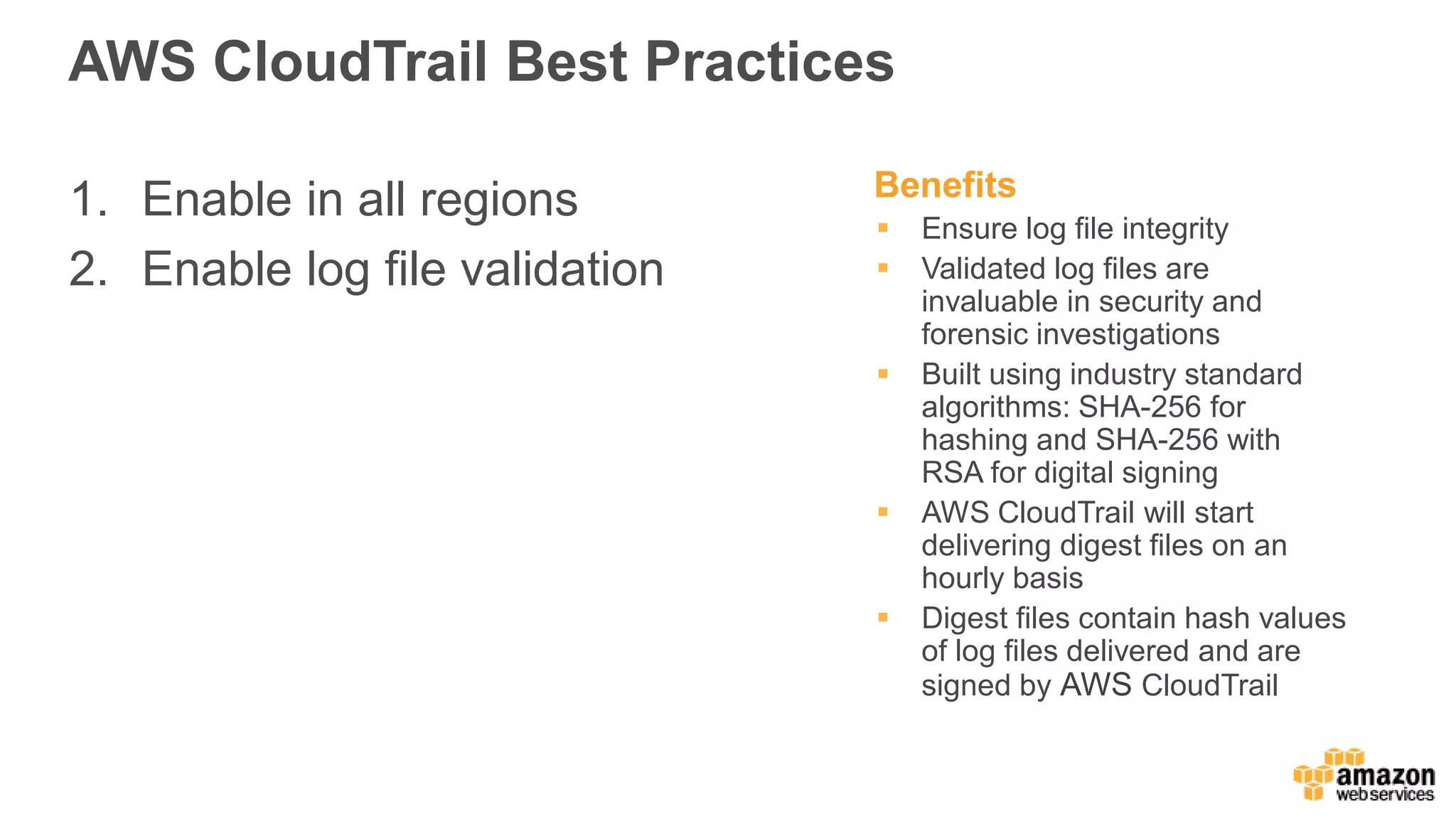 AWS CloudTrail Best Practices
1. Enable in all regions
2. Enable log file validation
Benefits
 Ensure log file integrity
 Validated log files are
invaluable in security and
forensic investigations
 Built using industry standard
algorithms: SHA-256 for
hashing and SHA-256 with
RSA for digital signing
 AWS CloudTrail will start
delivering digest files on an
hourly basis
 Digest files contain hash values
of log files delivered and are
signed by AWS CloudTrail
 
