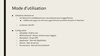 Mode d’utilisation
■ Utilisation client/server
– Le Client est un middleware avec une extension pour ILoggerFactory
■ AddRemoteLogger avec RemoteLoggerSetting et possibilité de passer le httpClient
– Le Serveur site API
■ Configuration
– IsEnabled : Actif ou non
– MinEventLevel : Niveau minimum pour logguer
– RemoteUrl : Url de l’API
– Application : Nom de l’Application
– Service : Nom du service
– Environment : Nom de l’environement
 