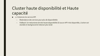 Cluster haute disponibilité et Haute
capacité
■ 2+ Instances du service API
– Redondance des services pour plus de disponibilités
– Fallback: Un mécanisme de très haute disponibilité (Si aucun API n’est disponible, L’action est
stockée en background et relancer plus tard)
 