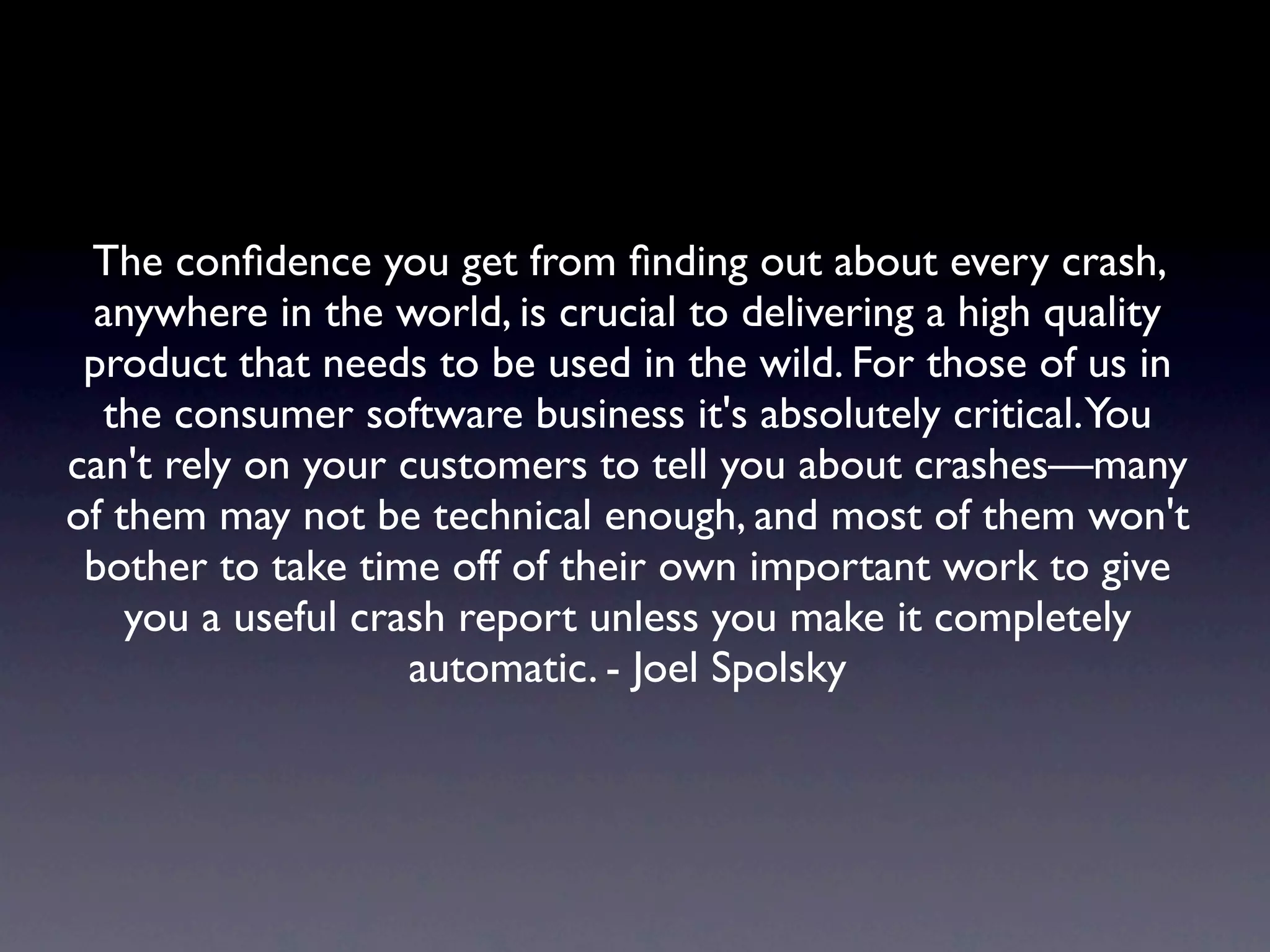 The conﬁdence you get from ﬁnding out about every crash,
 anywhere in the world, is crucial to delivering a high quality
 product that needs to be used in the wild. For those of us in
  the consumer software business it's absolutely critical.You
can't rely on your customers to tell you about crashes—many
of them may not be technical enough, and most of them won't
 bother to take time off of their own important work to give
    you a useful crash report unless you make it completely
                    automatic. - Joel Spolsky
 