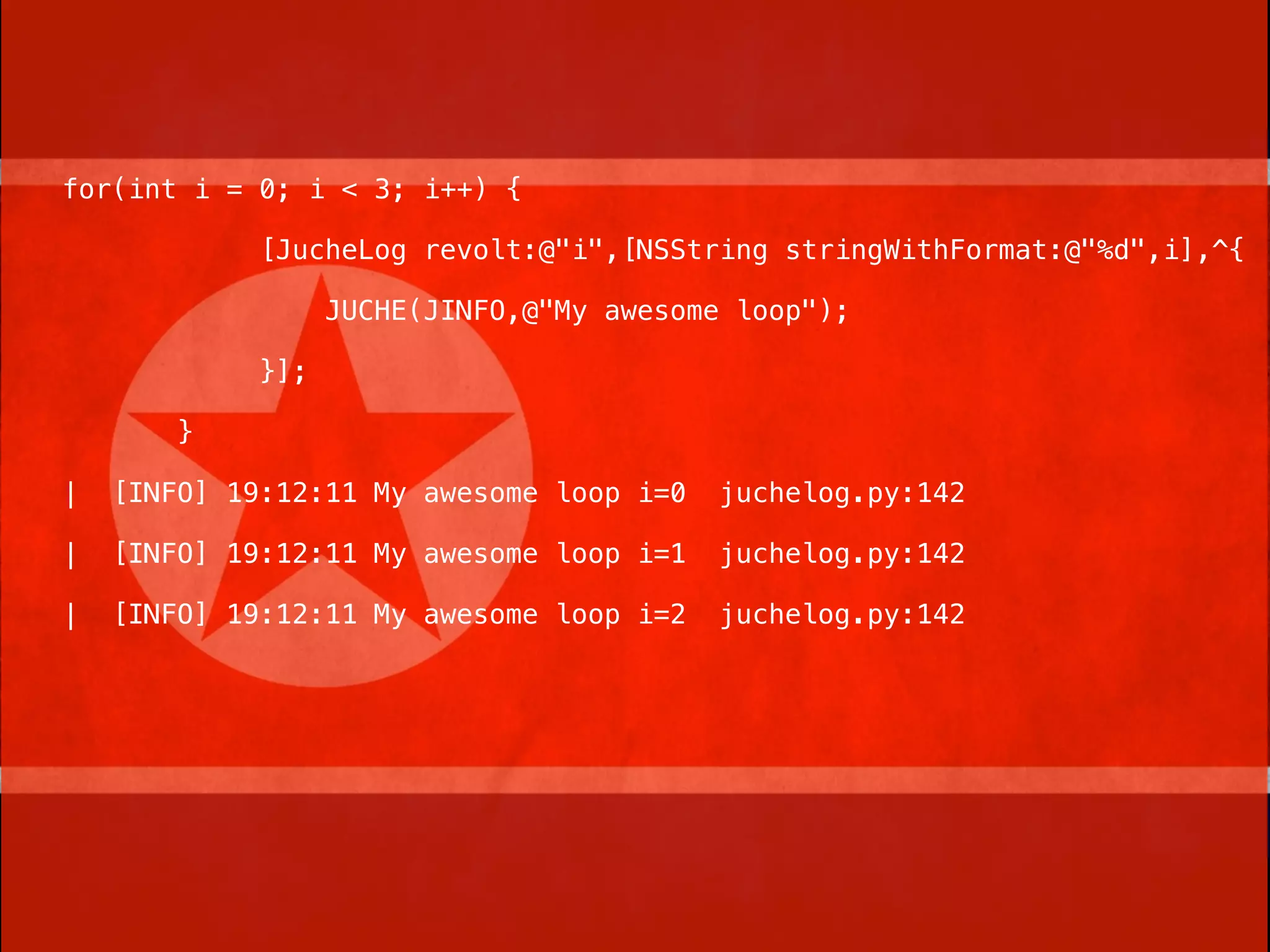 for(int i = 0; i < 3; i++) {

             [JucheLog revolt:@"i",[NSString stringWithFormat:@"%d",i],^{

                   JUCHE(JINFO,@"My awesome loop");

             }];

        }

|   [INFO] 19:12:11 My awesome loop i=0    juchelog.py:142

|   [INFO] 19:12:11 My awesome loop i=1    juchelog.py:142

|   [INFO] 19:12:11 My awesome loop i=2    juchelog.py:142
 