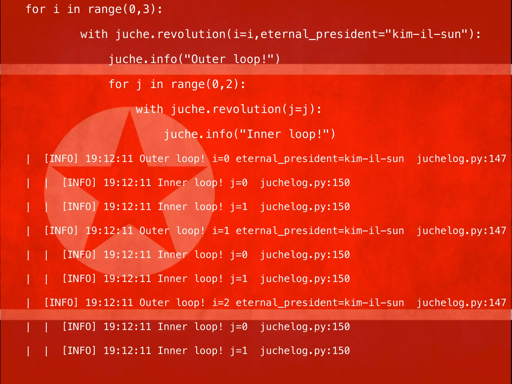 for i in range(0,3):

           with juche.revolution(i=i,eternal_president="kim-il-sun"):

               juche.info("Outer loop!")

               for j in range(0,2):

                    with juche.revolution(j=j):

                         juche.info("Inner loop!")

|   [INFO] 19:12:11 Outer loop! i=0 eternal_president=kim-il-sun   juchelog.py:147

|   |   [INFO] 19:12:11 Inner loop! j=0   juchelog.py:150

|   |   [INFO] 19:12:11 Inner loop! j=1   juchelog.py:150

|   [INFO] 19:12:11 Outer loop! i=1 eternal_president=kim-il-sun   juchelog.py:147

|   |   [INFO] 19:12:11 Inner loop! j=0   juchelog.py:150

|   |   [INFO] 19:12:11 Inner loop! j=1   juchelog.py:150

|   [INFO] 19:12:11 Outer loop! i=2 eternal_president=kim-il-sun   juchelog.py:147

|   |   [INFO] 19:12:11 Inner loop! j=0   juchelog.py:150

|   |   [INFO] 19:12:11 Inner loop! j=1   juchelog.py:150
 