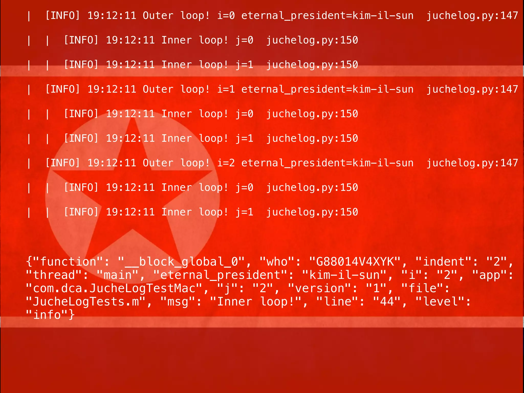 |   [INFO] 19:12:11 Outer loop! i=0 eternal_president=kim-il-sun   juchelog.py:147

|   |   [INFO] 19:12:11 Inner loop! j=0   juchelog.py:150

|   |   [INFO] 19:12:11 Inner loop! j=1   juchelog.py:150

|   [INFO] 19:12:11 Outer loop! i=1 eternal_president=kim-il-sun   juchelog.py:147

|   |   [INFO] 19:12:11 Inner loop! j=0   juchelog.py:150

|   |   [INFO] 19:12:11 Inner loop! j=1   juchelog.py:150

|   [INFO] 19:12:11 Outer loop! i=2 eternal_president=kim-il-sun   juchelog.py:147

|   |   [INFO] 19:12:11 Inner loop! j=0   juchelog.py:150

|   |   [INFO] 19:12:11 Inner loop! j=1   juchelog.py:150



{"function": "__block_global_0", "who": "G88014V4XYK", "indent": "2",
"thread": "main", "eternal_president": "kim-il-sun", "i": "2", "app":
"com.dca.JucheLogTestMac", "j": "2", "version": "1", "file":
"JucheLogTests.m", "msg": "Inner loop!", "line": "44", "level":
"info"}
 