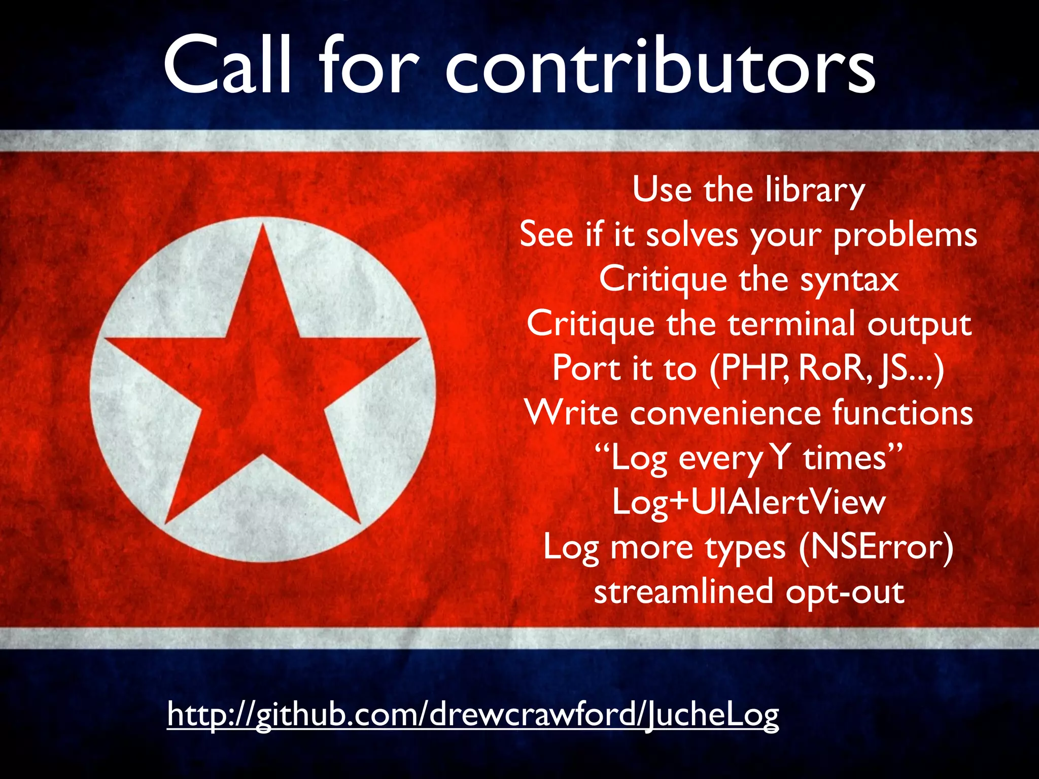 Call for contributors
                               Use the library
                      See if it solves your problems
                            Critique the syntax
                      Critique the terminal output
                        Port it to (PHP, RoR, JS...)
                      Write convenience functions
                           “Log every Y times”
                             Log+UIAlertView
                       Log more types (NSError)
                           streamlined opt-out


http://github.com/drewcrawford/JucheLog
 