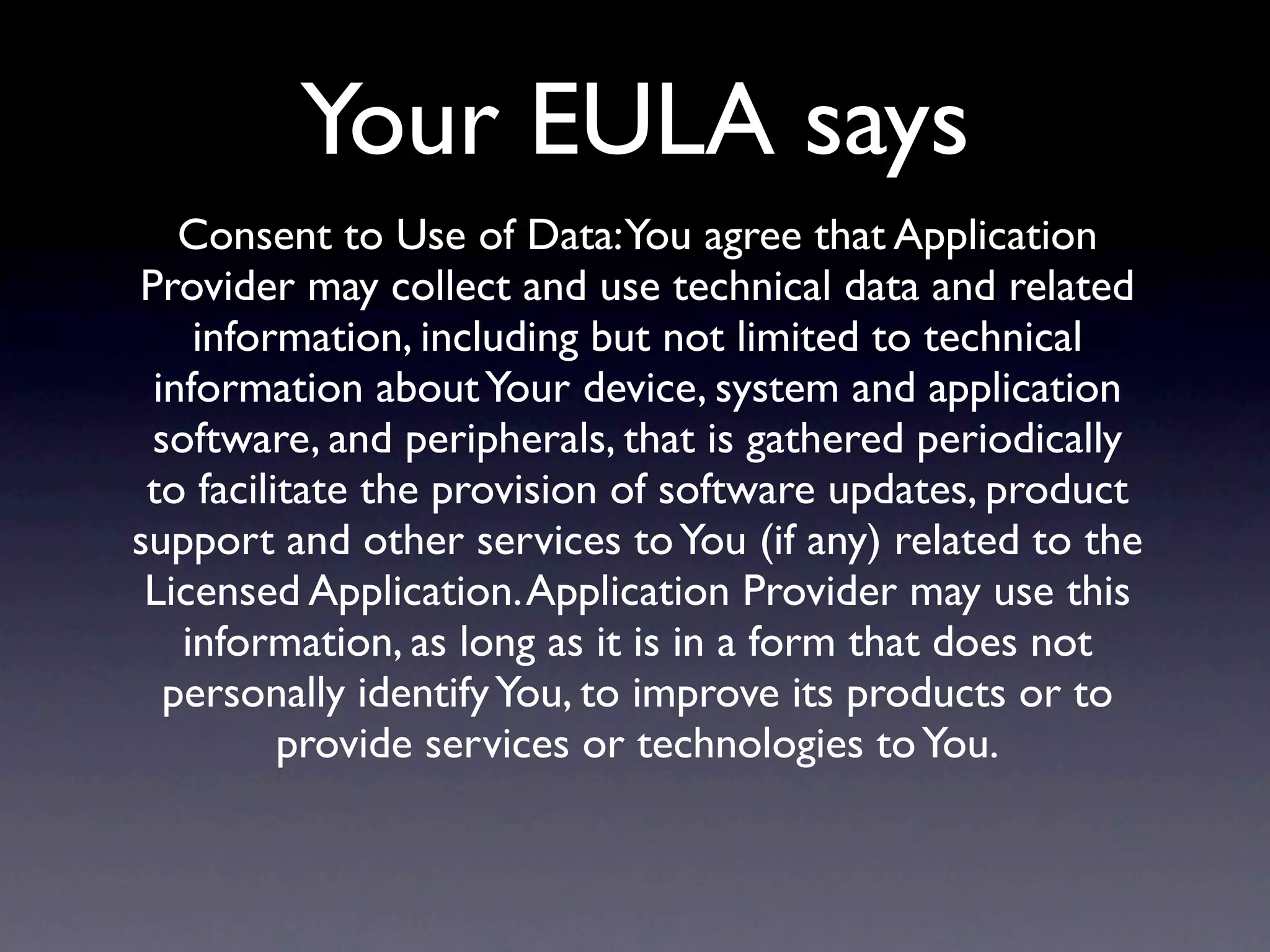 Your EULA says
   Consent to Use of Data:You agree that Application
Provider may collect and use technical data and related
    information, including but not limited to technical
 information about Your device, system and application
 software, and peripherals, that is gathered periodically
 to facilitate the provision of software updates, product
support and other services to You (if any) related to the
 Licensed Application. Application Provider may use this
   information, as long as it is in a form that does not
  personally identify You, to improve its products or to
          provide services or technologies to You.
 