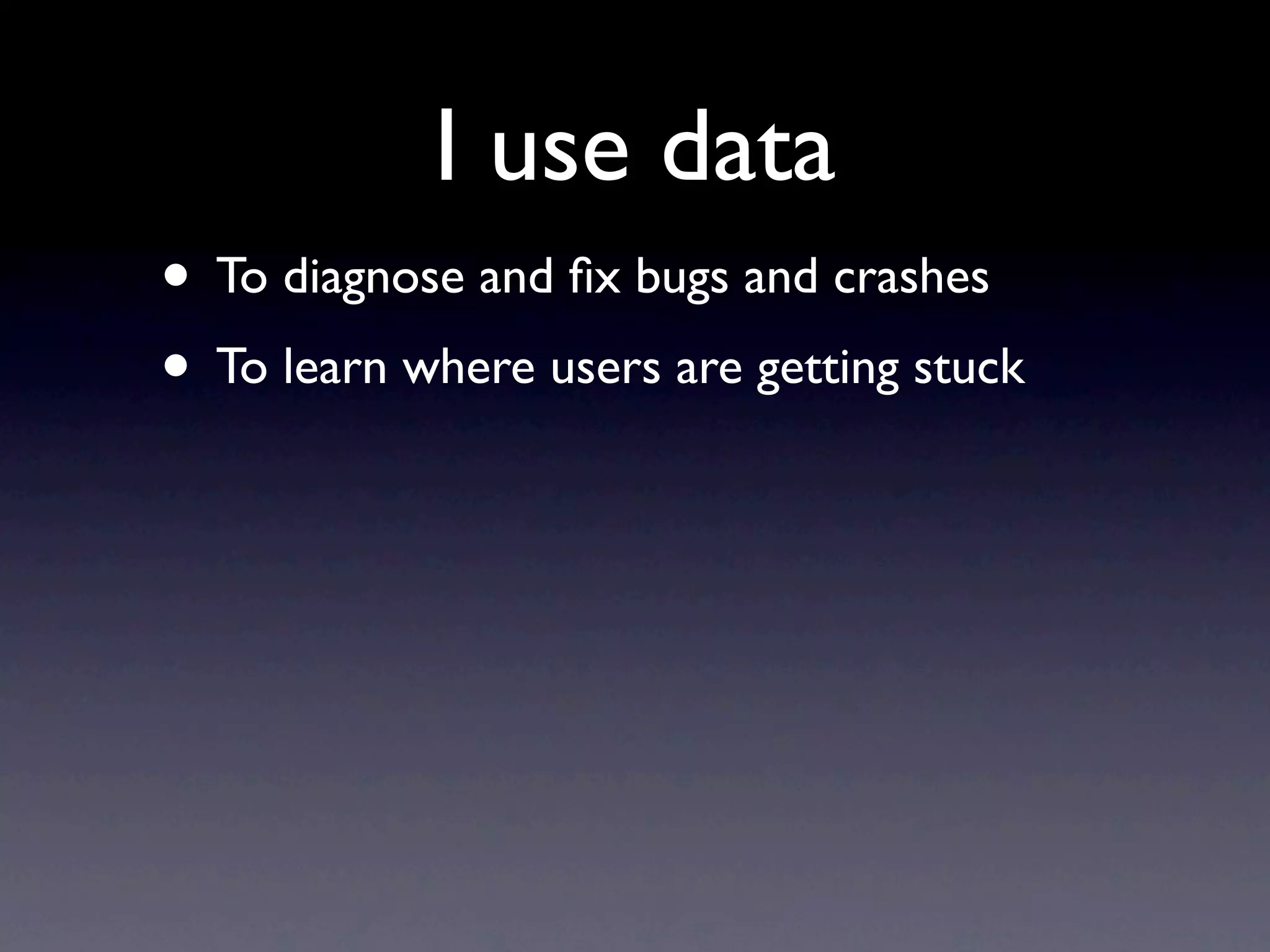 I use data
• To diagnose and ﬁx bugs and crashes
• To learn where users are getting stuck
 