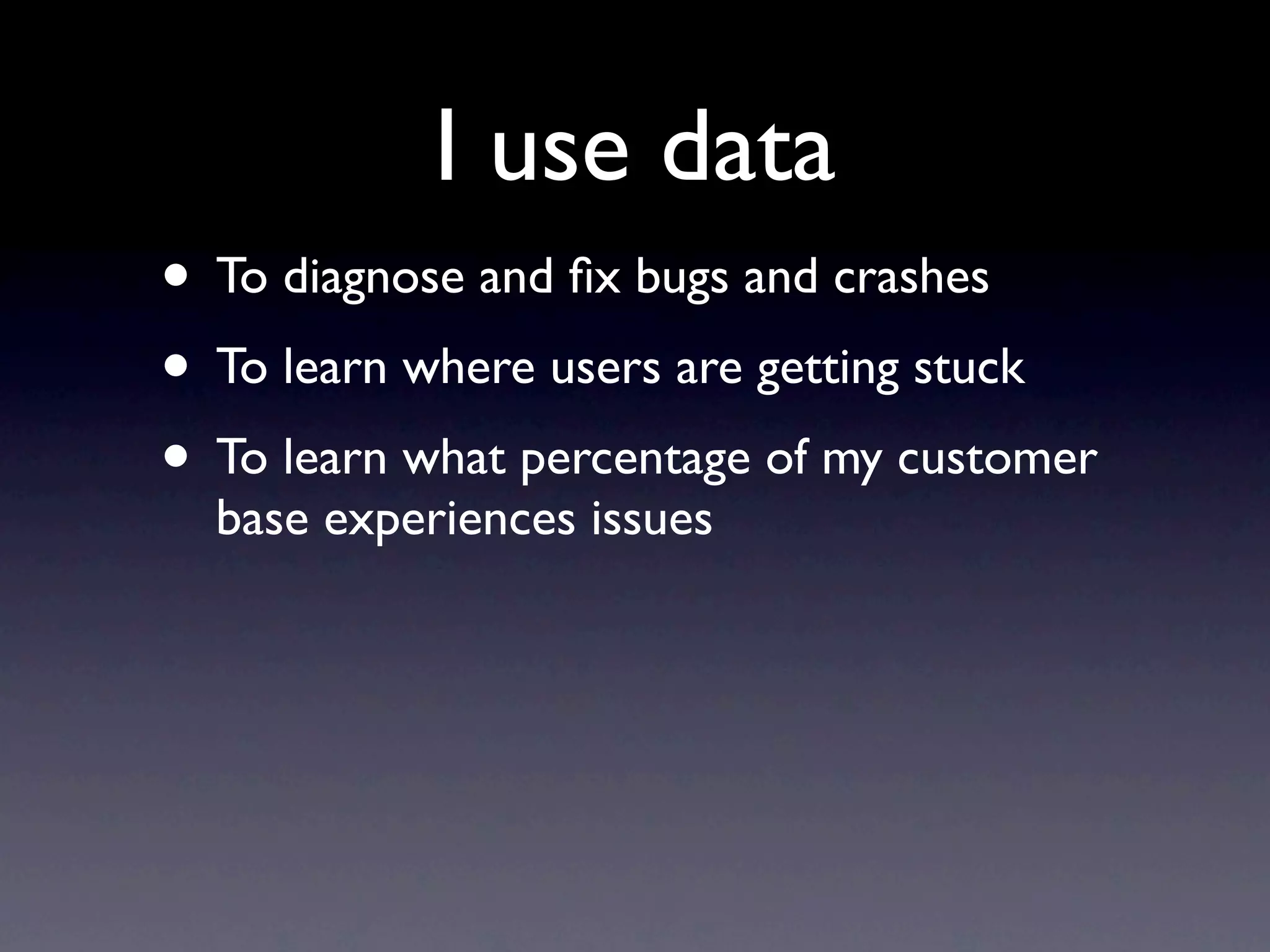 I use data
• To diagnose and ﬁx bugs and crashes
• To learn where users are getting stuck
• To learn what percentage of my customer
  base experiences issues
 