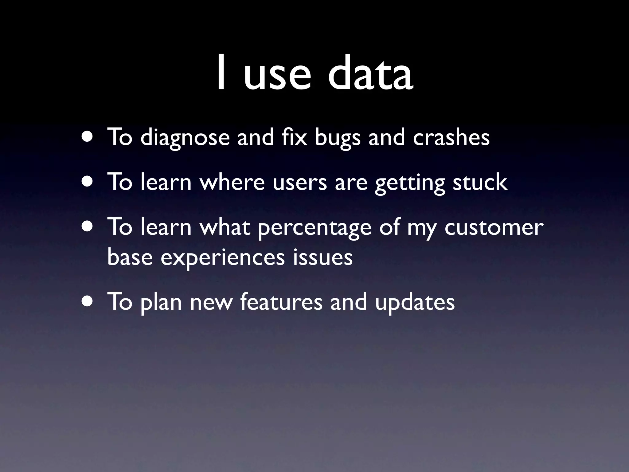 I use data
• To diagnose and ﬁx bugs and crashes
• To learn where users are getting stuck
• To learn what percentage of my customer
  base experiences issues
• To plan new features and updates
 