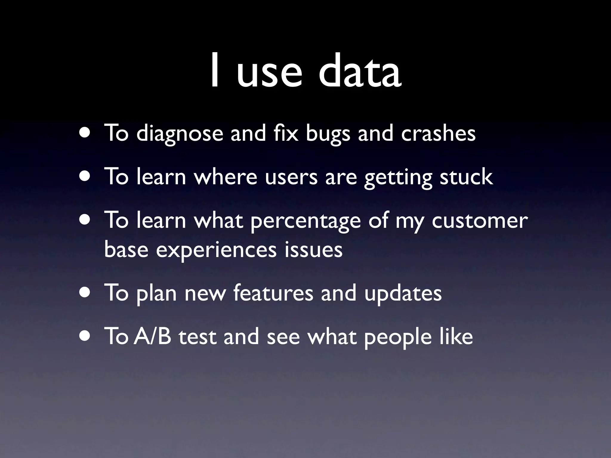I use data
• To diagnose and ﬁx bugs and crashes
• To learn where users are getting stuck
• To learn what percentage of my customer
  base experiences issues
• To plan new features and updates
• To A/B test and see what people like
 