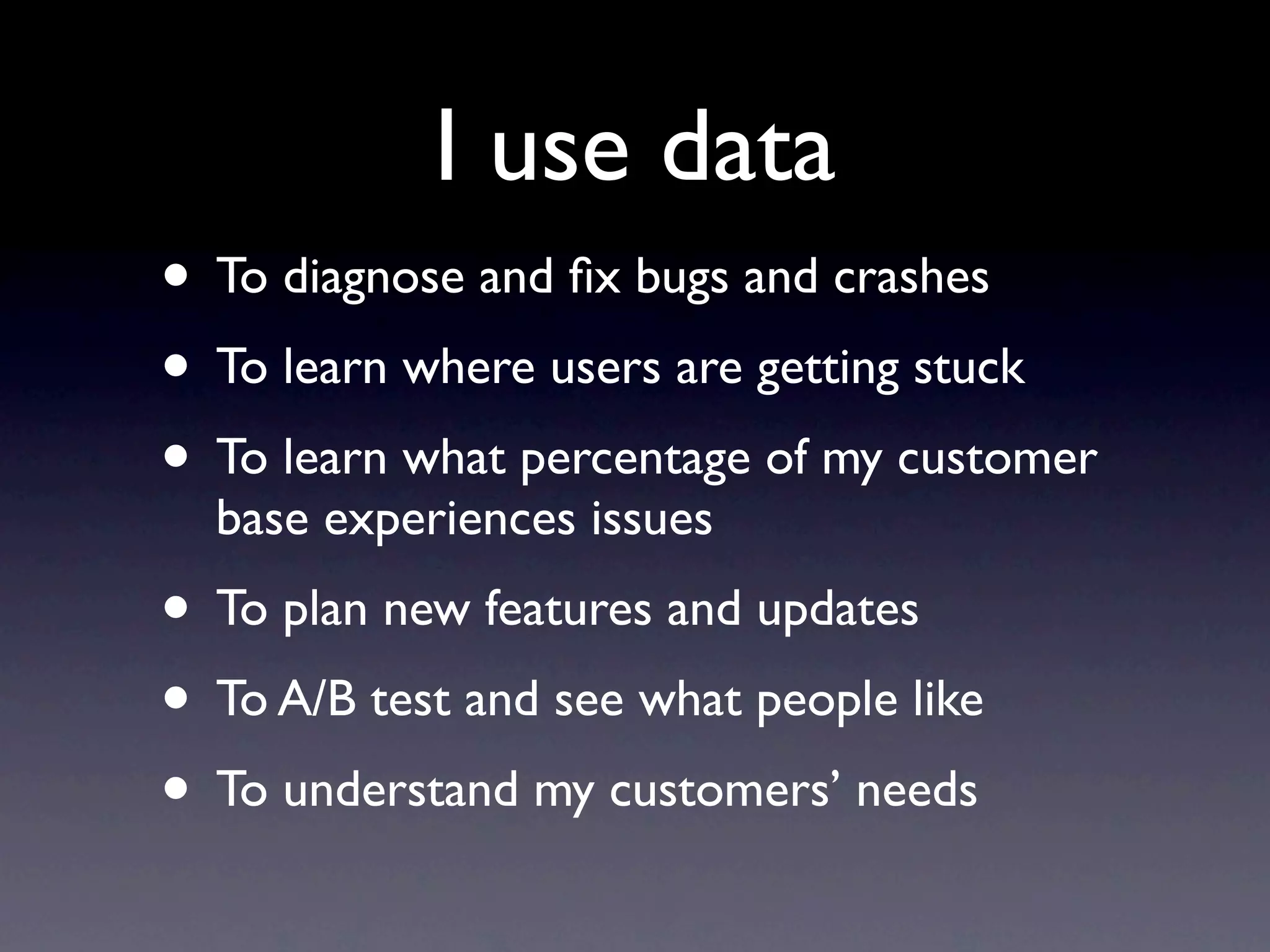 I use data
• To diagnose and ﬁx bugs and crashes
• To learn where users are getting stuck
• To learn what percentage of my customer
  base experiences issues
• To plan new features and updates
• To A/B test and see what people like
• To understand my customers’ needs
 