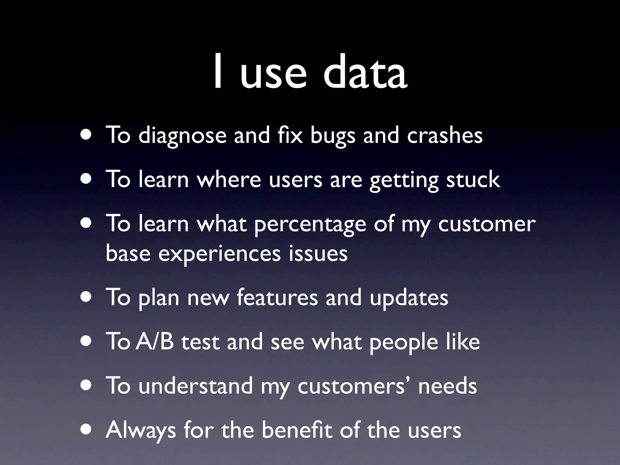 I use data
• To diagnose and ﬁx bugs and crashes
• To learn where users are getting stuck
• To learn what percentage of my customer
  base experiences issues
• To plan new features and updates
• To A/B test and see what people like
• To understand my customers’ needs
• Always for the beneﬁt of the users
 