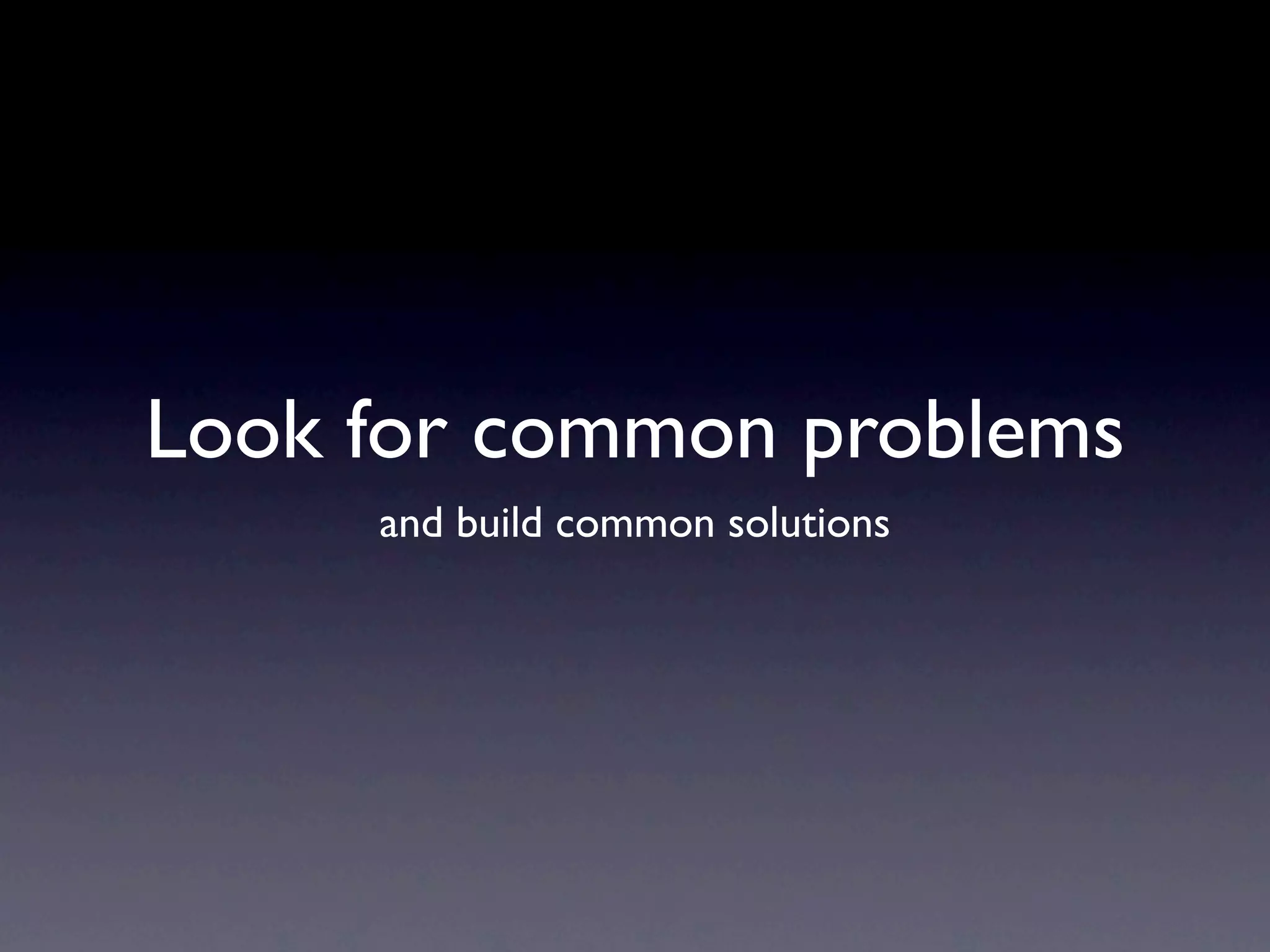 Look for common problems
     and build common solutions
 