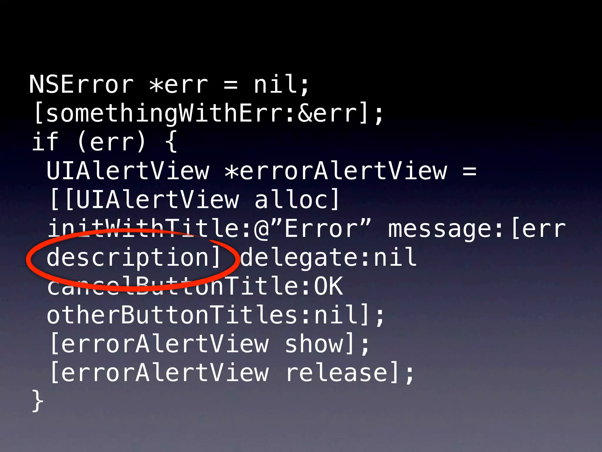 NSError *err = nil;
[somethingWithErr:&err];
if (err) {
  UIAlertView *errorAlertView =
  [[UIAlertView alloc]
  initWithTitle:@”Error” message:[err
  description] delegate:nil
  cancelButtonTitle:OK
  otherButtonTitles:nil];
  [errorAlertView show];
  [errorAlertView release];
}
 