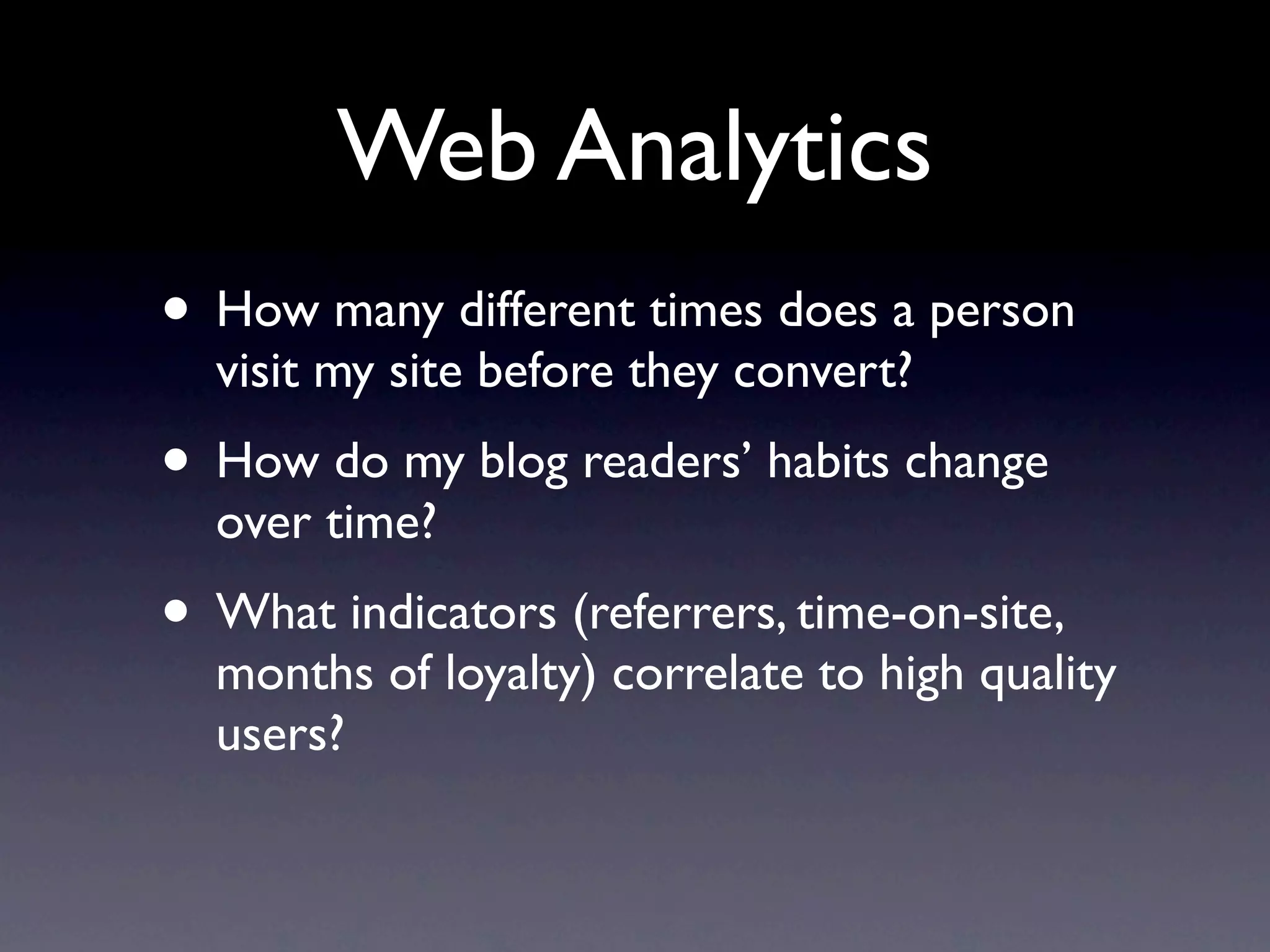 Web Analytics
• How many different times does a person
  visit my site before they convert?
• How do my blog readers’ habits change
  over time?
• What indicators (referrers, time-on-site,
  months of loyalty) correlate to high quality
  users?
 