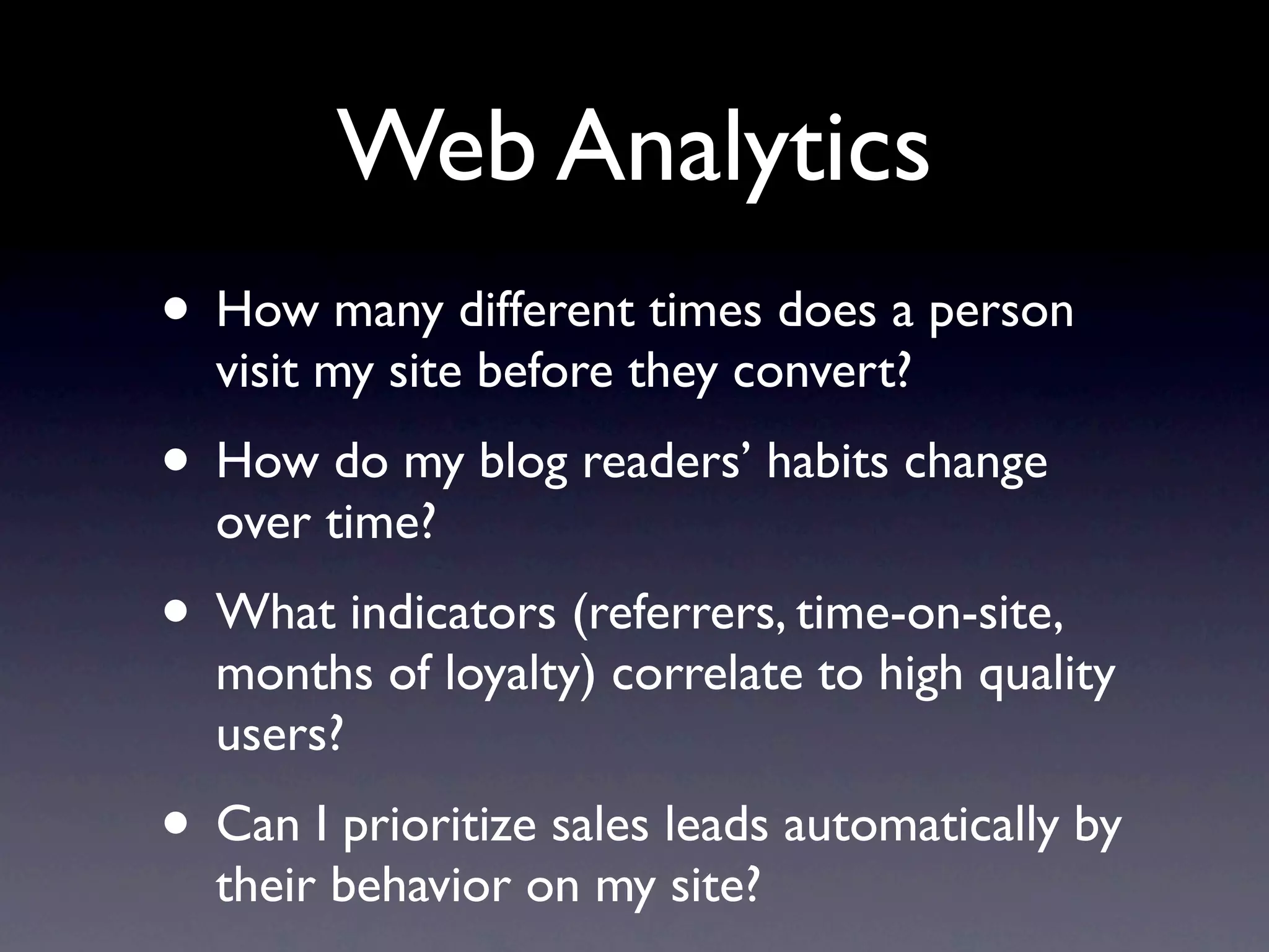 Web Analytics
• How many different times does a person
  visit my site before they convert?
• How do my blog readers’ habits change
  over time?
• What indicators (referrers, time-on-site,
  months of loyalty) correlate to high quality
  users?
• Can I prioritize sales leads automatically by
  their behavior on my site?
 