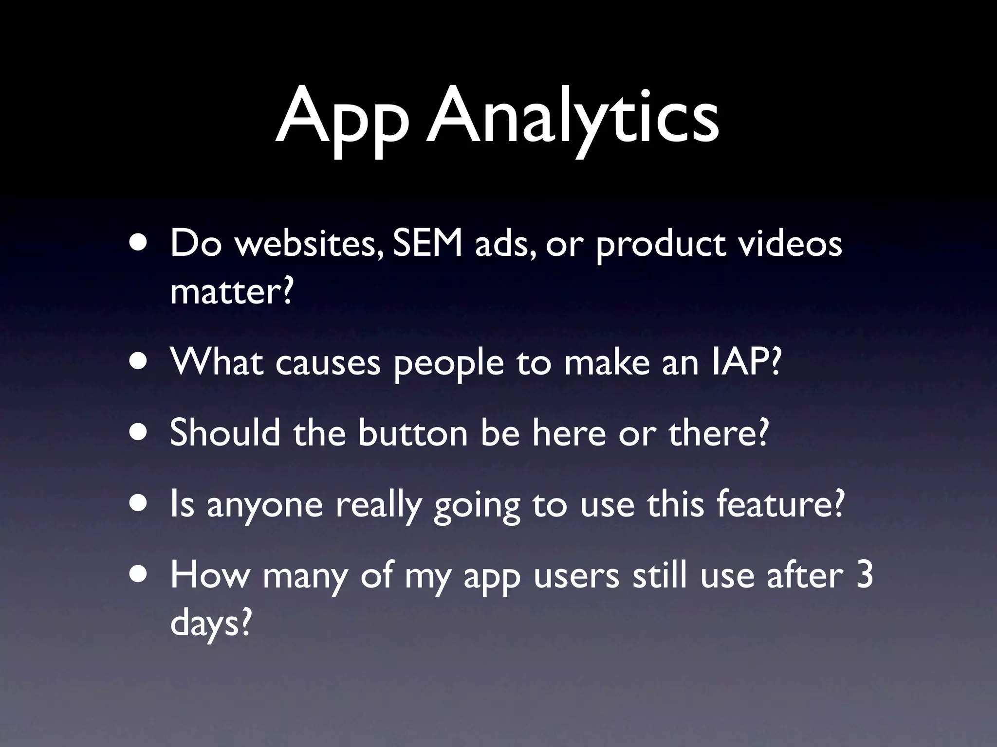 App Analytics
• Do websites, SEM ads, or product videos
  matter?
• What causes people to make an IAP?
• Should the button be here or there?
• Is anyone really going to use this feature?
• How many of my app users still use after 3
  days?
 
