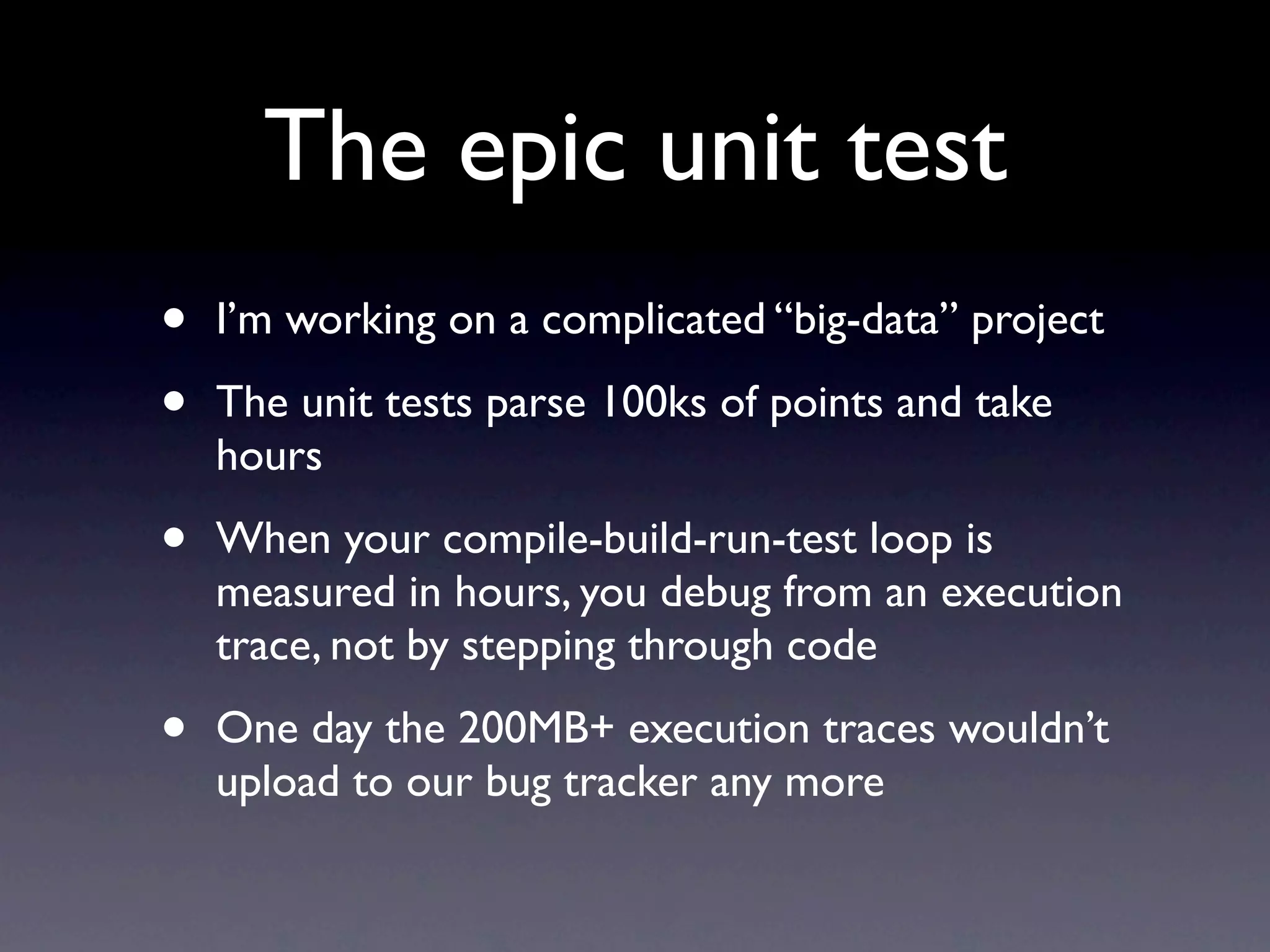 The epic unit test
•   I’m working on a complicated “big-data” project

•   The unit tests parse 100ks of points and take
    hours

•   When your compile-build-run-test loop is
    measured in hours, you debug from an execution
    trace, not by stepping through code

•   One day the 200MB+ execution traces wouldn’t
    upload to our bug tracker any more
 