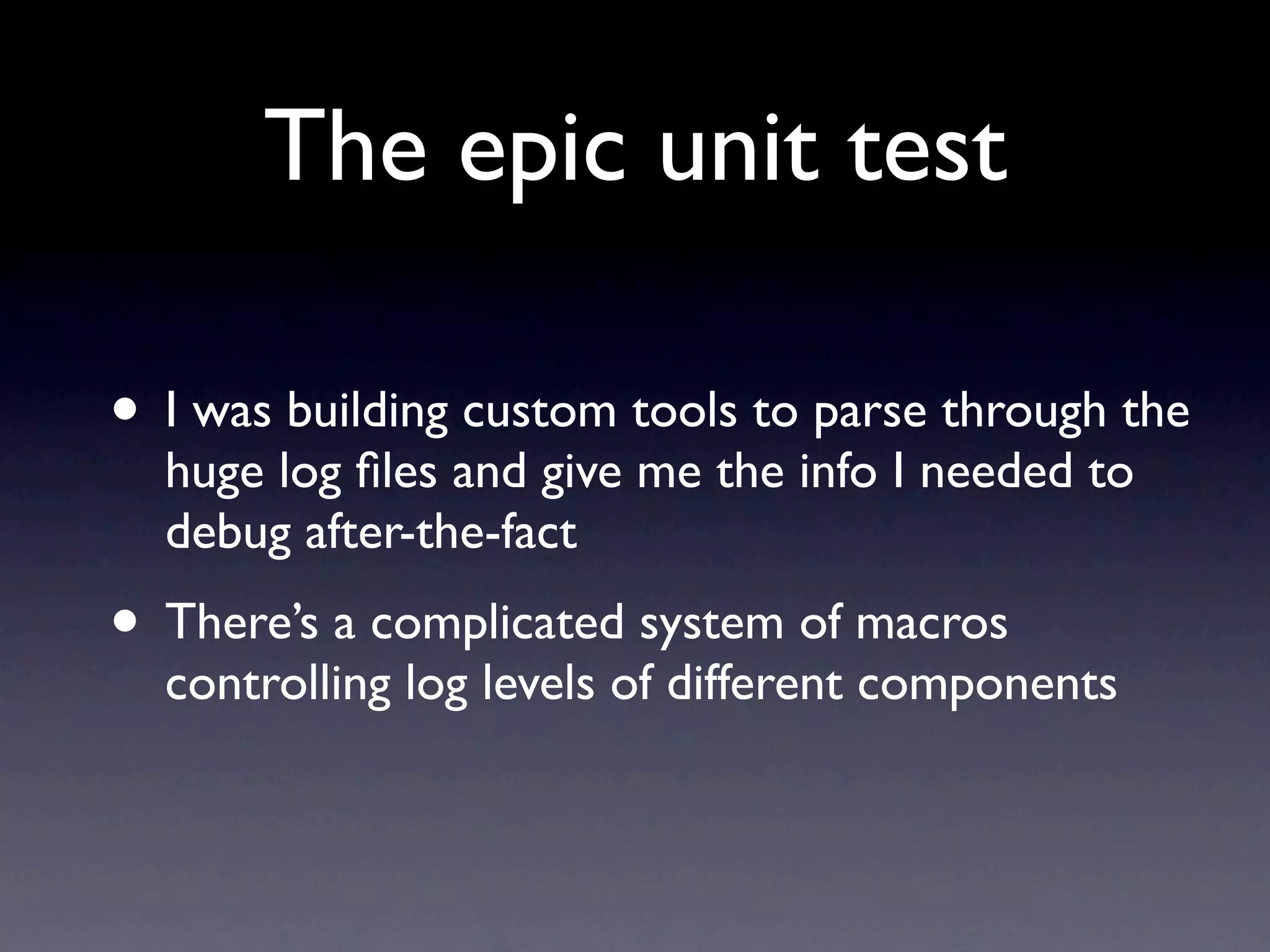 The epic unit test

• I was building custom tools to parse through the
  huge log ﬁles and give me the info I needed to
  debug after-the-fact
• There’s a complicated system of macros
  controlling log levels of different components
 
