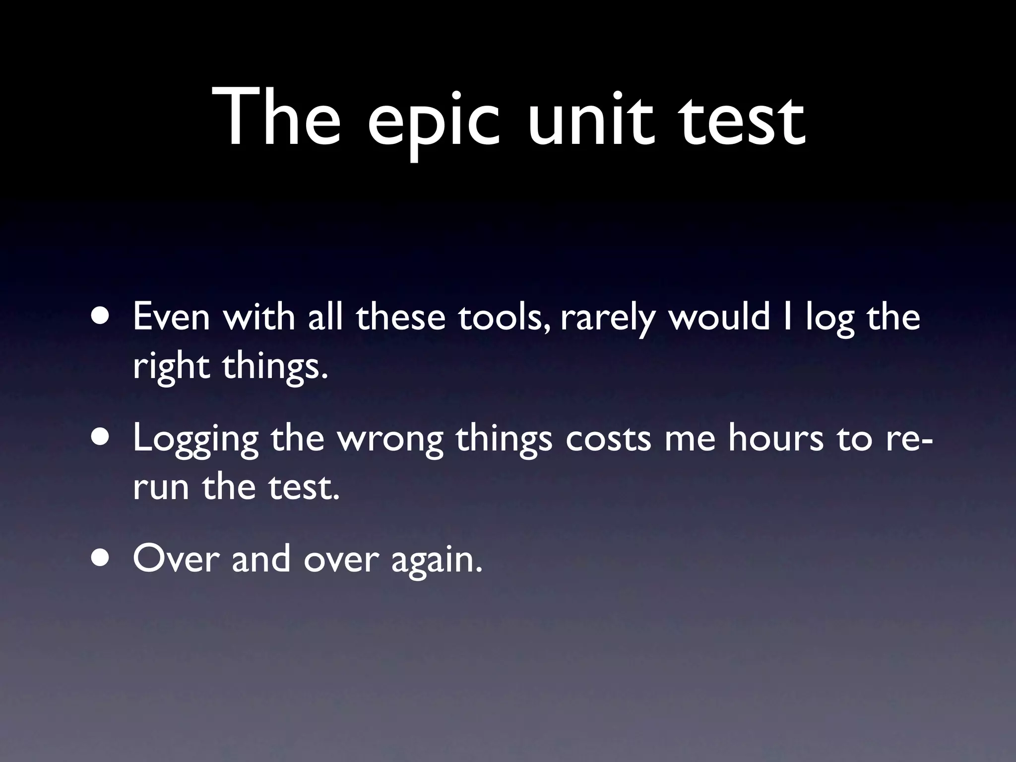 The epic unit test

• Even with all these tools, rarely would I log the
  right things.
• Logging the wrong things costs me hours to re-
  run the test.
• Over and over again.
 