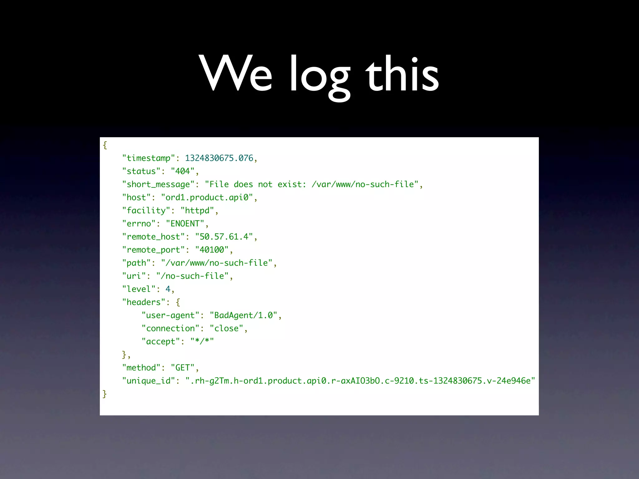 We log this
{
    "timestamp": 1324830675.076,
    "status": "404",
    "short_message": "File does not exist: /var/www/no-such-file",
    "host": "ord1.product.api0",
    "facility": "httpd",
    "errno": "ENOENT",
    "remote_host": "50.57.61.4",
    "remote_port": "40100",
    "path": "/var/www/no-such-file",
    "uri": "/no-such-file",
    "level": 4,
    "headers": {
        "user-agent": "BadAgent/1.0",
        "connection": "close",
        "accept": "*/*"
    },
    "method": "GET",
    "unique_id": ".rh-g2Tm.h-ord1.product.api0.r-axAIO3bO.c-9210.ts-1324830675.v-24e946e"
}
 