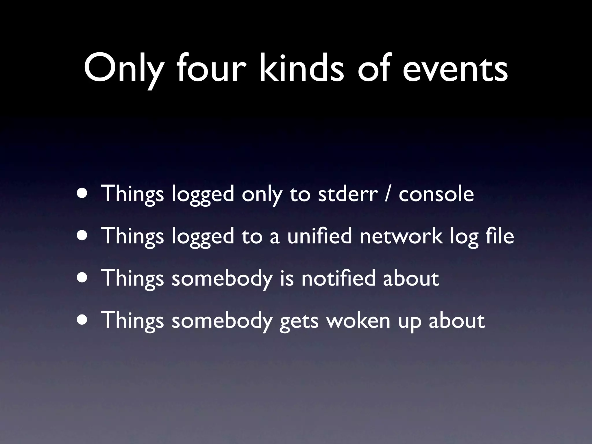 Only four kinds of events


• Things logged only to stderr / console
• Things logged to a uniﬁed network log ﬁle
• Things somebody is notiﬁed about
• Things somebody gets woken up about
 