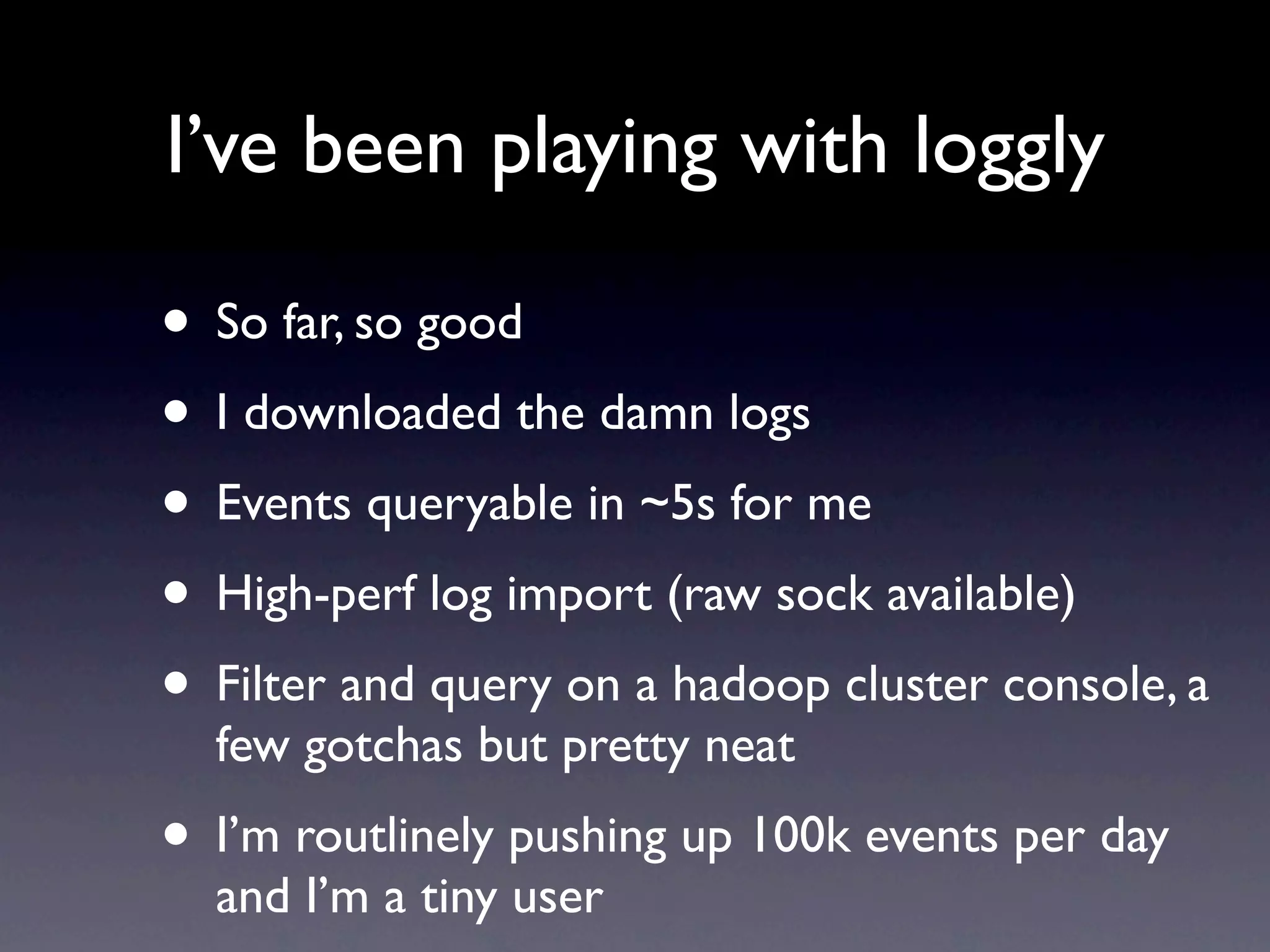 I’ve been playing with loggly

• So far, so good
• I downloaded the damn logs
• Events queryable in ~5s for me
• High-perf log import (raw sock available)
• Filter and query on a hadoop cluster console, a
  few gotchas but pretty neat
• I’m routlinely pushing up 100k events per day
  and I’m a tiny user
 