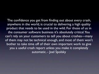 The conﬁdence you get from ﬁnding out about every crash,
 anywhere in the world, is crucial to delivering a high quality
 product that needs to be used in the wild. For those of us in
  the consumer software business it's absolutely critical.You
can't rely on your customers to tell you about crashes—many
of them may not be technical enough, and most of them won't
 bother to take time off of their own important work to give
    you a useful crash report unless you make it completely
                    automatic. - Joel Spolsky
 