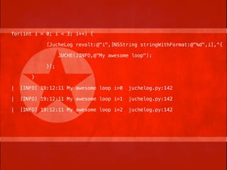for(int i = 0; i < 3; i++) {

             [JucheLog revolt:@"i",[NSString stringWithFormat:@"%d",i],^{

                   JUCHE(JINFO,@"My awesome loop");

             }];

        }

|   [INFO] 19:12:11 My awesome loop i=0    juchelog.py:142

|   [INFO] 19:12:11 My awesome loop i=1    juchelog.py:142

|   [INFO] 19:12:11 My awesome loop i=2    juchelog.py:142
 
