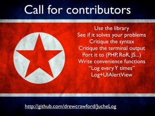 Call for contributors
                               Use the library
                      See if it solves your problems
                            Critique the syntax
                      Critique the terminal output
                        Port it to (PHP, RoR, JS...)
                      Write convenience functions
                           “Log every Y times”
                             Log+UIAlertView




http://github.com/drewcrawford/JucheLog
 